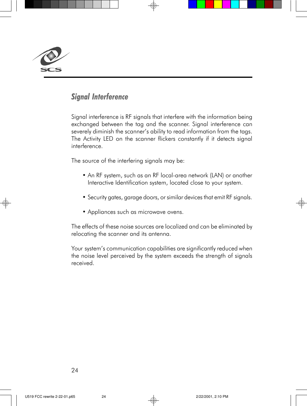 24Signal InterferenceSignal interference is RF signals that interfere with the information beingexchanged between the tag and the scanner. Signal interference canseverely diminish the scanner&rsquo;s ability to read information from the tags.The Activity LED on the scanner flickers constantly if it detects signalinterference.The source of the interfering signals may be:&bull;An RF system, such as an RF local-area network (LAN) or anotherInteractive Identification system, located close to your system.&bull;Security gates, garage doors, or similar devices that emit RF signals.&bull;Appliances such as microwave ovens.The effects of these noise sources are localized and can be eliminated byrelocating the scanner and its antenna.Your  system&rsquo;s communication capabilities are significantly reduced whenthe noise level perceived by the system exceeds the strength of signalsreceived.U519 FCC rewrite 2-22-01.p65 2/22/2001, 2:10 PM24