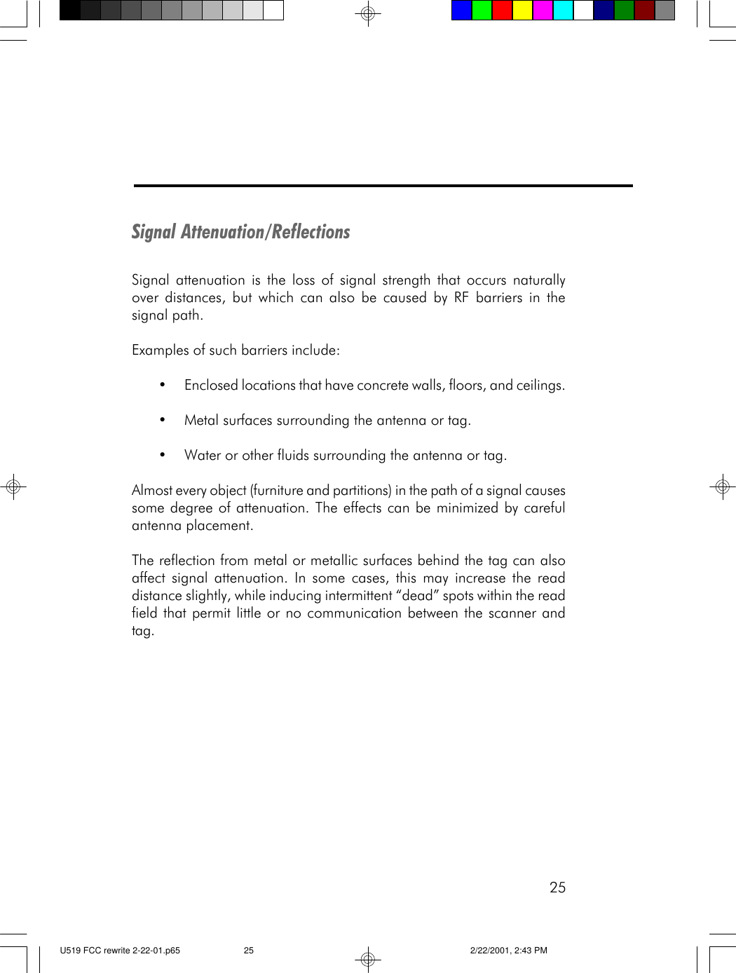 25Signal Attenuation/ReflectionsSignal attenuation is the loss of signal strength that occurs naturallyover distances, but which can also be caused by RF barriers in thesignal path.Examples of such barriers include:&bull;Enclosed locations that have concrete walls, floors, and ceilings.&bull;Metal surfaces surrounding the antenna or tag.&bull;Water or other fluids surrounding the antenna or tag.Almost every object (furniture and partitions) in the path of a signal causessome degree of attenuation. The effects can be minimized by carefulantenna placement.The reflection from metal or metallic surfaces behind the tag can alsoaffect signal attenuation. In some cases, this may increase the readdistance slightly, while inducing intermittent &ldquo;dead&rdquo; spots within the readfield that permit little or no communication between the scanner andtag.U519 FCC rewrite 2-22-01.p65 2/22/2001, 2:43 PM25