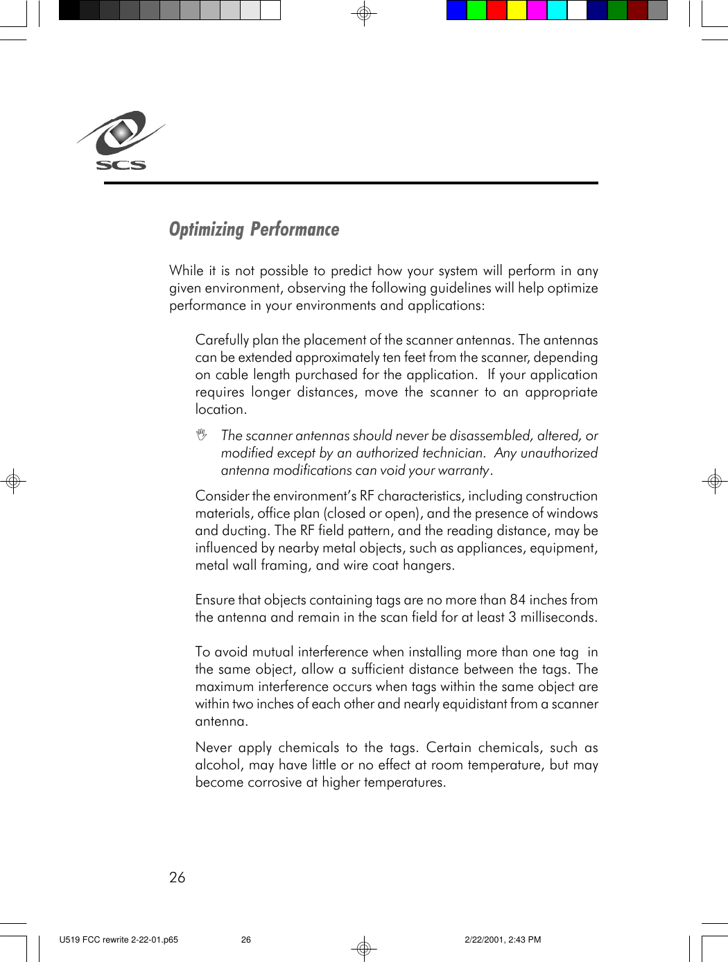 26Optimizing PerformanceWhile it is not possible to predict how your system will perform in anygiven environment, observing the following guidelines will help optimizeperformance in your environments and applications:Carefully plan the placement of the scanner antennas. The antennascan be extended approximately ten feet from the scanner, dependingon cable length purchased for the application.  If your applicationrequires longer distances, move the scanner to an appropriatelocation.IThe scanner antennas should never be disassembled, altered, ormodified except by an authorized technician.  Any unauthorizedantenna modifications can void your warranty.Consider the environment&rsquo;s RF characteristics, including constructionmaterials, office plan (closed or open), and the presence of windowsand ducting. The RF field pattern, and the reading distance, may beinfluenced by nearby metal objects, such as appliances, equipment,metal wall framing, and wire coat hangers.Ensure that objects containing tags are no more than 84 inches fromthe antenna and remain in the scan field for at least 3 milliseconds.To avoid mutual interference when installing more than one tag  inthe same object, allow a sufficient distance between the tags. Themaximum interference occurs when tags within the same object arewithin two inches of each other and nearly equidistant from a scannerantenna.Never apply chemicals to the tags. Certain chemicals, such asalcohol, may have little or no effect at room temperature, but maybecome corrosive at higher temperatures.U519 FCC rewrite 2-22-01.p65 2/22/2001, 2:43 PM26