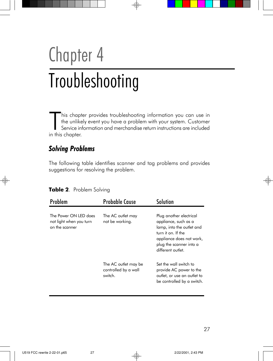 27This chapter provides troubleshooting information you can use inthe unlikely event you have a problem with your system. CustomerService information and merchandise return instructions are includedin this chapter.Solving ProblemsThe following table identifies scanner and tag problems and providessuggestions for resolving the problem.Chapter 4TroubleshootingTable 2.  Problem SolvingProblem Probable Cause SolutionThe Power ON LED does not light when you turn on the scannerThe AC outlet may       not be working.Plug another electrical appliance, such as a lamp, into the outlet and turn it on. If the appliance does not work, plug the scanner into a different outlet.The AC outlet may be controlled by a wall switch.Set the wall switch to provide AC power to the outlet, or use an outlet to be controlled by a switch. U519 FCC rewrite 2-22-01.p65 2/22/2001, 2:43 PM27