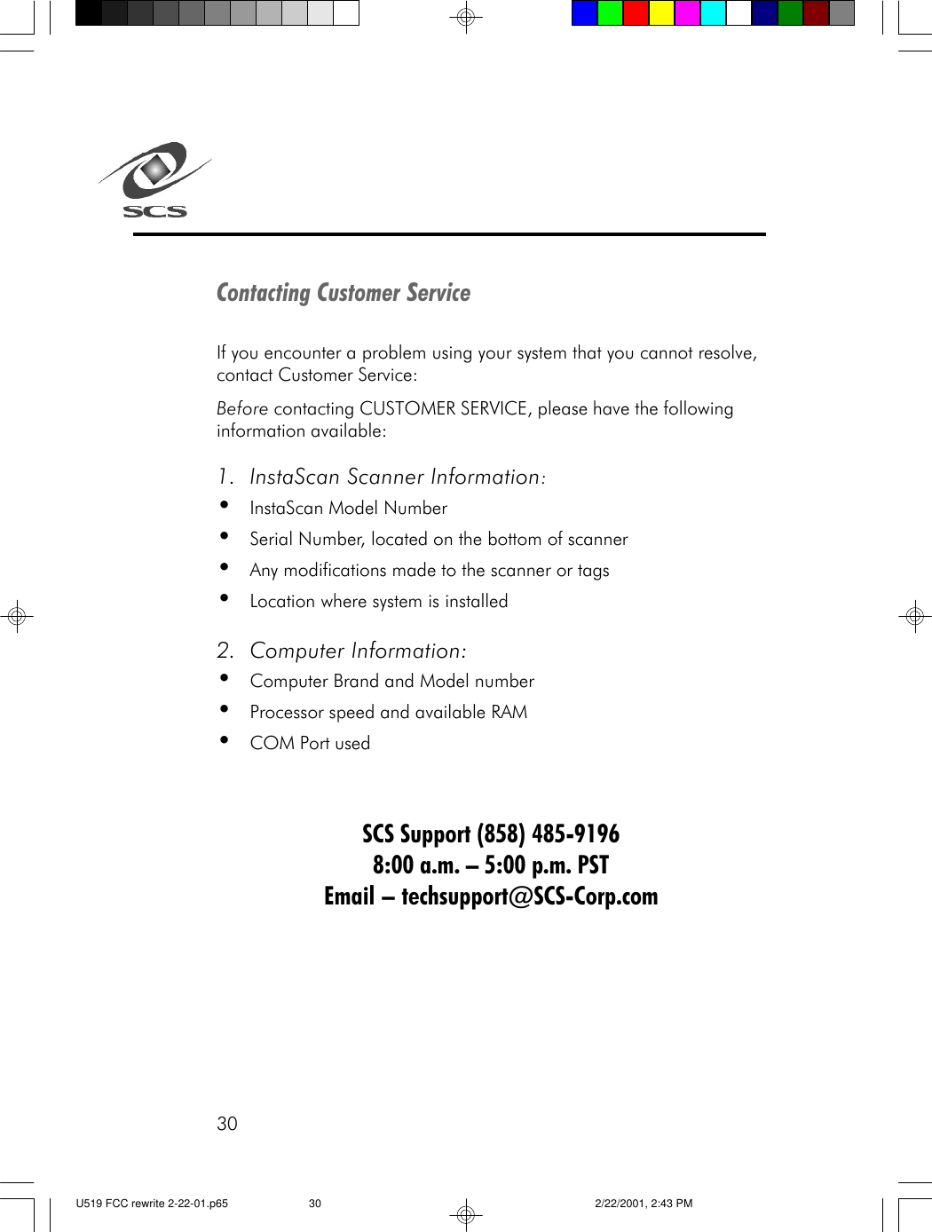 30Contacting Customer ServiceIf you encounter a problem using your system that you cannot resolve,contact Customer Service:Before contacting CUSTOMER SERVICE, please have the followinginformation available:1. InstaScan Scanner Information:&bull;InstaScan Model Number&bull;Serial Number, located on the bottom of scanner&bull;Any modifications made to the scanner or tags&bull;Location where system is installed2. Computer Information:&bull;Computer Brand and Model number&bull;Processor speed and available RAM&bull;COM Port usedSCS Support (858) 485-91968:00 a.m. &ndash; 5:00 p.m. PSTEmail &ndash; techsupport@SCS-Corp.comU519 FCC rewrite 2-22-01.p65 2/22/2001, 2:43 PM30