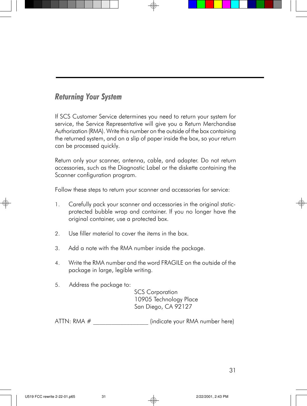 31Returning Your SystemIf SCS Customer Service determines you need to return your system forservice, the Service Representative will give you a Return MerchandiseAuthorization (RMA). Write this number on the outside of the box containingthe returned system, and on a slip of paper inside the box, so your returncan be processed quickly.Return only your scanner, antenna, cable, and adapter. Do not returnaccessories, such as the Diagnostic Label or the diskette containing theScanner configuration program.Follow these steps to return your scanner and accessories for service:1. Carefully pack your scanner and accessories in the original static-protected bubble wrap and container. If you no longer have theoriginal container, use a protected box.2. Use filler material to cover the items in the box.3. Add a note with the RMA number inside the package.4. Write the RMA number and the word FRAGILE on the outside of thepackage in large, legible writing.5. Address the package to:                                             SCS Corporation                                             10905 Technology Place                                             San Diego, CA 92127ATTN: RMA # __________________ (indicate your RMA number here)U519 FCC rewrite 2-22-01.p65 2/22/2001, 2:43 PM31