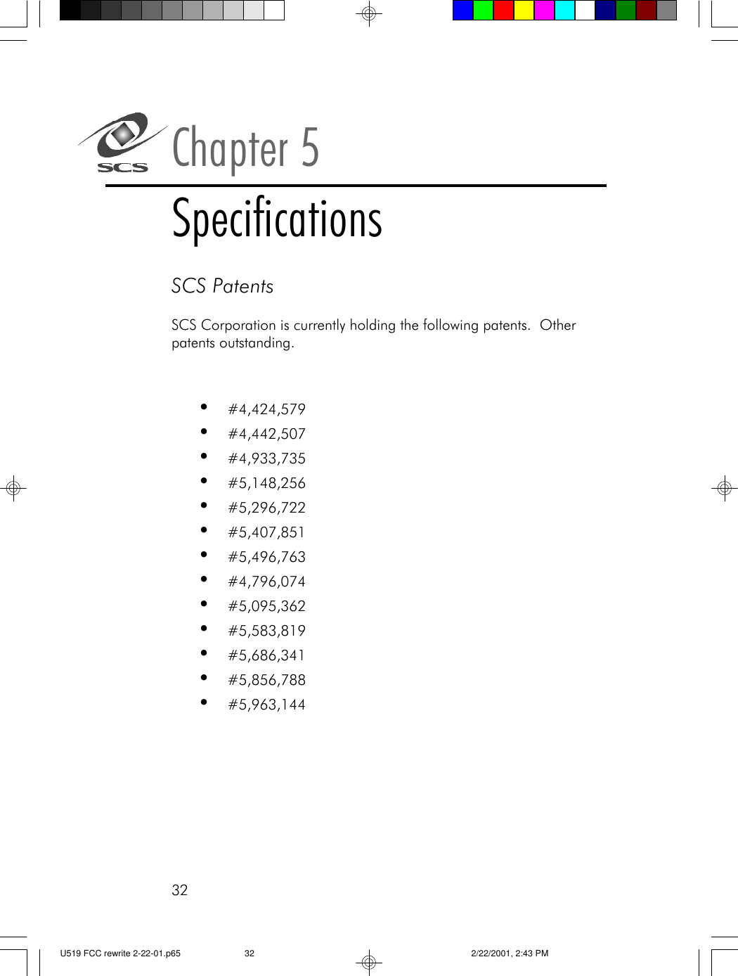 32SCS PatentsSCS Corporation is currently holding the following patents.  Otherpatents outstanding.&bull;#4,424,579&bull;#4,442,507&bull;#4,933,735&bull;#5,148,256&bull;#5,296,722&bull;#5,407,851&bull;#5,496,763&bull;#4,796,074&bull;#5,095,362&bull;#5,583,819&bull;#5,686,341&bull;#5,856,788&bull;#5,963,144Chapter 5SpecificationsU519 FCC rewrite 2-22-01.p65 2/22/2001, 2:43 PM32