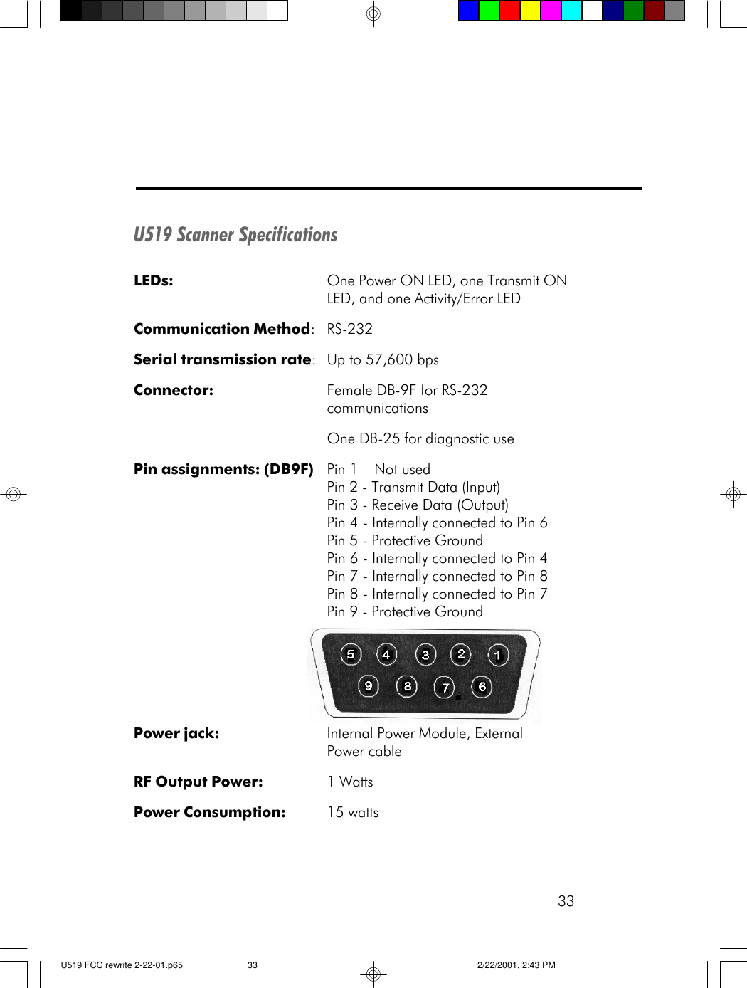 33U519 Scanner SpecificationsLEDs: One Power ON LED, one Transmit ONLED, and one Activity/Error LEDCommunication Method:RS-232Serial transmission rate:Up to 57,600 bpsConnector: Female DB-9F for RS-232communicationsOne DB-25 for diagnostic usePin assignments: (DB9F) Pin 1 &ndash; Not usedPin 2 - Transmit Data (Input)Pin 3 - Receive Data (Output)Pin 4 - Internally connected to Pin 6Pin 5 - Protective GroundPin 6 - Internally connected to Pin 4Pin 7 - Internally connected to Pin 8Pin 8 - Internally connected to Pin 7Pin 9 - Protective GroundPower jack: Internal Power Module, ExternalPower cableRF Output Power: 1 WattsPower Consumption: 15 wattsU519 FCC rewrite 2-22-01.p65 2/22/2001, 2:43 PM33