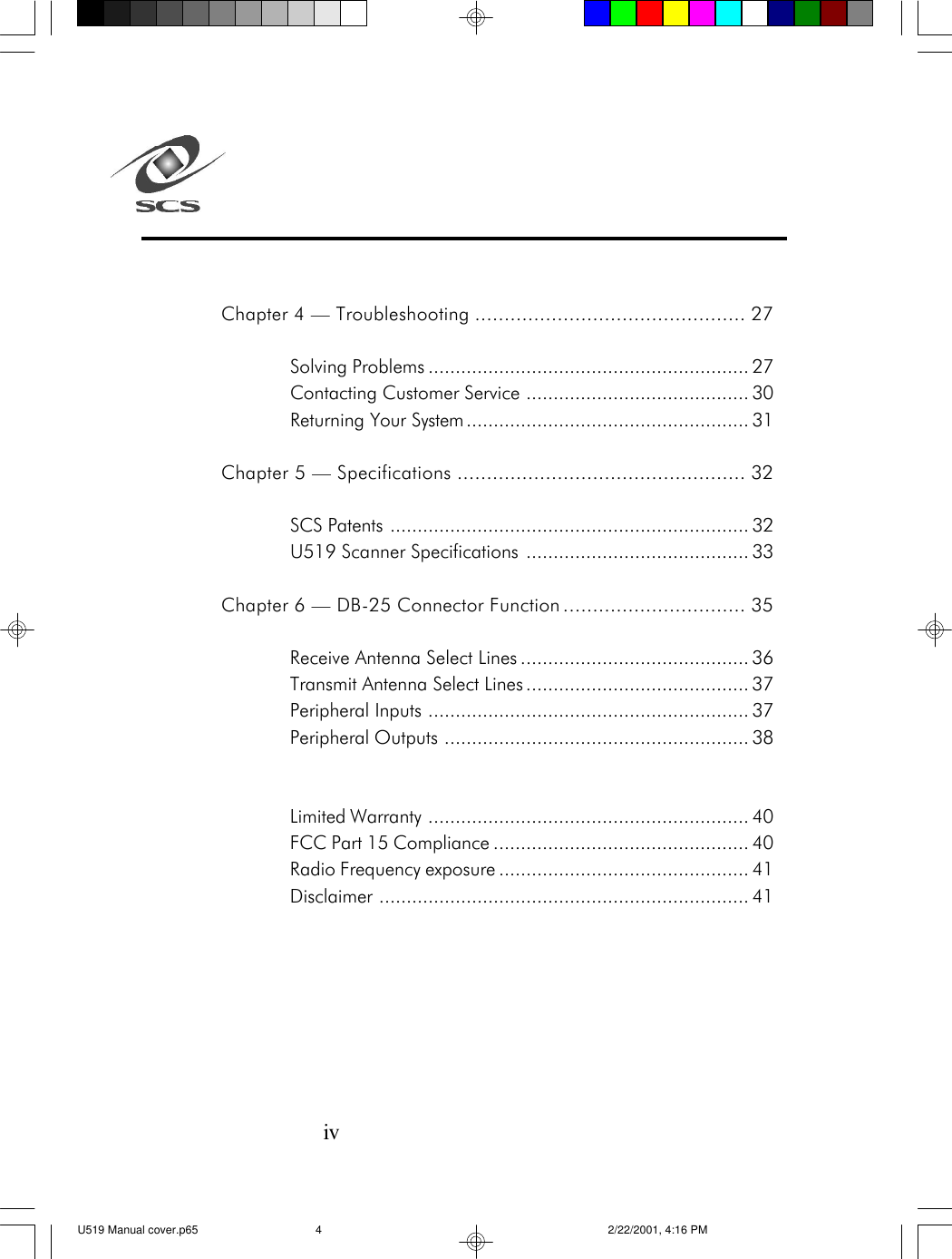 ivChapter 4 &mdash; Troubleshooting .............................................. 27Solving Problems ........................................................... 27Contacting Customer Service ......................................... 30Returning Your System.................................................... 31Chapter 5 &mdash; Specifications ................................................. 32SCS Patents .................................................................. 32U519 Scanner Specifications ......................................... 33Chapter 6 &mdash; DB-25 Connector Function ............................... 35Receive Antenna Select Lines .......................................... 36Transmit Antenna Select Lines ......................................... 37Peripheral Inputs ........................................................... 37Peripheral Outputs ........................................................ 38Limited Warranty ........................................................... 40FCC Part 15 Compliance ............................................... 40Radio Frequency exposure .............................................. 41Disclaimer .................................................................... 41U519 Manual cover.p65 2/22/2001, 4:16 PM4