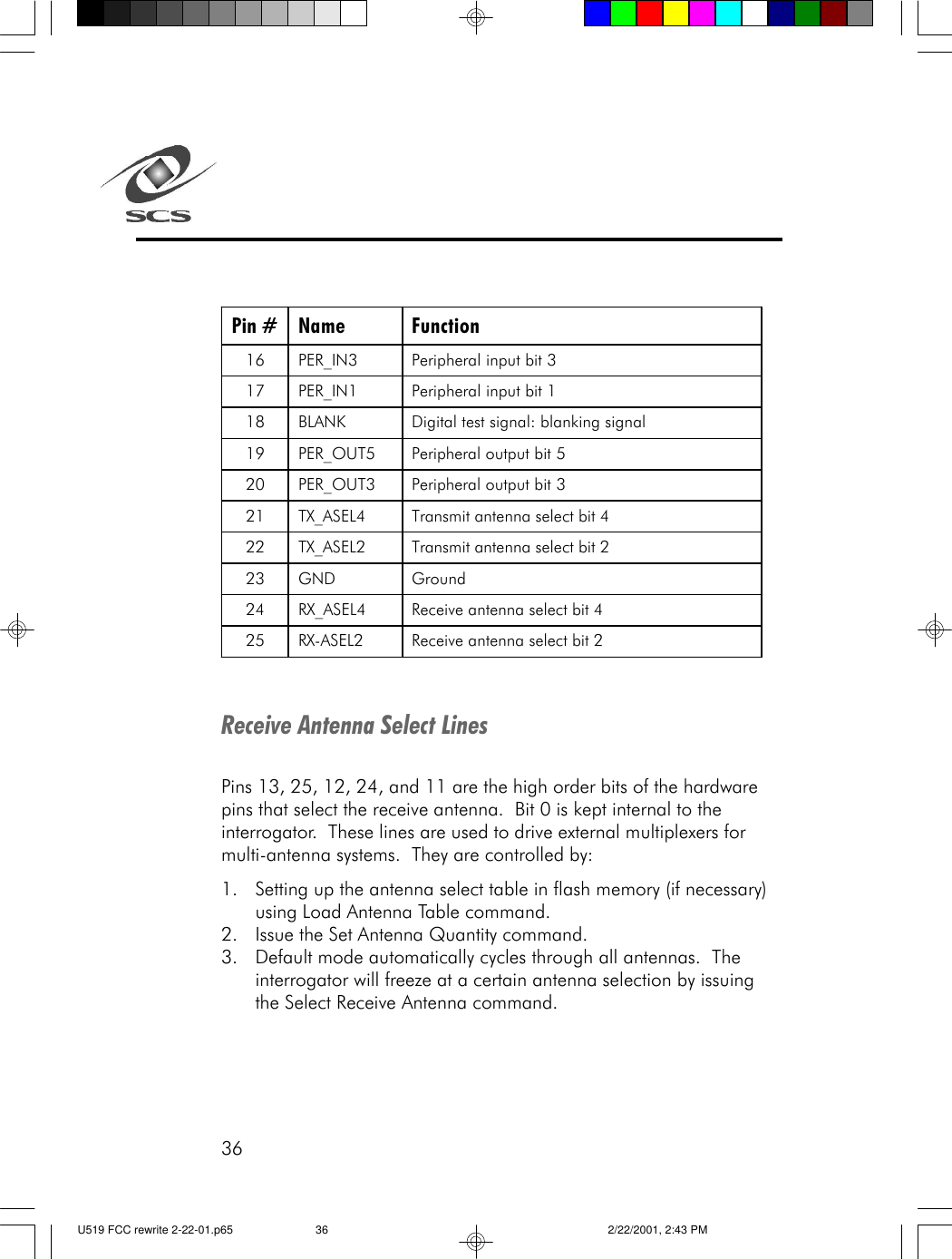 36Pin # Name Function 16 PER_IN3 Peripheral input bit 3 17 PER_IN1 Peripheral input bit 1 18 BLANK Digital test signal: blanking signal 19 PER_OUT5 Peripheral output bit 5 20 PER_OUT3 Peripheral output bit 3 21 TX_ASEL4 Transmit antenna select bit 4 22 TX_ASEL2 Transmit antenna select bit 2 23 GND Ground 24 RX_ASEL4 Receive antenna select bit 4 25 RX-ASEL2 Receive antenna select bit 2  Receive Antenna Select LinesPins 13, 25, 12, 24, and 11 are the high order bits of the hardwarepins that select the receive antenna.  Bit 0 is kept internal to theinterrogator.  These lines are used to drive external multiplexers formulti-antenna systems.  They are controlled by:1. Setting up the antenna select table in flash memory (if necessary)using Load Antenna Table command.2. Issue the Set Antenna Quantity command.3. Default mode automatically cycles through all antennas.  Theinterrogator will freeze at a certain antenna selection by issuingthe Select Receive Antenna command.U519 FCC rewrite 2-22-01.p65 2/22/2001, 2:43 PM36