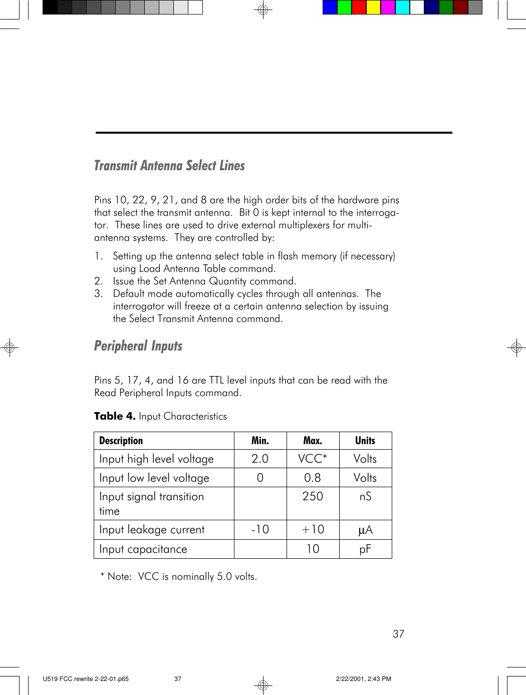 37Transmit Antenna Select LinesPins 10, 22, 9, 21, and 8 are the high order bits of the hardware pinsthat select the transmit antenna.  Bit 0 is kept internal to the interroga-tor.  These lines are used to drive external multiplexers for multi-antenna systems.  They are controlled by:1. Setting up the antenna select table in flash memory (if necessary)using Load Antenna Table command.2. Issue the Set Antenna Quantity command.3. Default mode automatically cycles through all antennas.  Theinterrogator will freeze at a certain antenna selection by issuingthe Select Transmit Antenna command.Peripheral InputsPins 5, 17, 4, and 16 are TTL level inputs that can be read with theRead Peripheral Inputs command. * Note:  VCC is nominally 5.0 volts.Table 4. Input Characteristics Description Min. Max. Units Input high level voltage 2.0 VCC* Volts Input low level voltage 0 0.8 Volts Input signal transition time  250 nS Input leakage current -10 +10 &micro;A Input capacitance    10 pF  U519 FCC rewrite 2-22-01.p65 2/22/2001, 2:43 PM37
