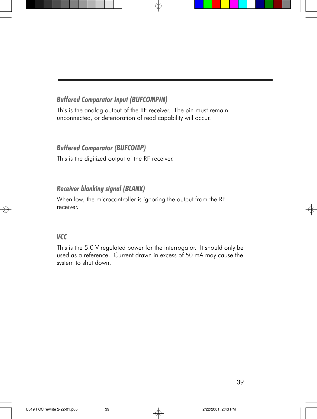 39Buffered Comparator Input (BUFCOMPIN)This is the analog output of the RF receiver.  The pin must remainunconnected, or deterioration of read capability will occur.Buffered Comparator (BUFCOMP)This is the digitized output of the RF receiver.Receiver blanking signal (BLANK)When low, the microcontroller is ignoring the output from the RFreceiver.VCCThis is the 5.0 V regulated power for the interrogator.  It should only beused as a reference.  Current drawn in excess of 50 mA may cause thesystem to shut down.U519 FCC rewrite 2-22-01.p65 2/22/2001, 2:43 PM39