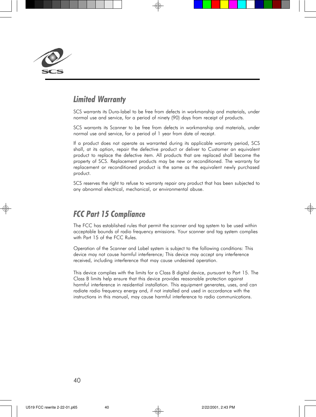 40Limited WarrantySCS warrants its Dura-label to be free from defects in workmanship and materials, undernormal use and service, for a period of ninety (90) days from receipt of products.SCS warrants its Scanner to be free from defects in workmanship and materials, undernormal use and service, for a period of 1 year from date of receipt.If a product does not operate as warranted during its applicable warranty period, SCSshall, at its option, repair the defective product or deliver to Customer an equivalentproduct to replace the defective item. All products that are replaced shall become theproperty of SCS. Replacement products may be new or reconditioned. The warranty forreplacement or reconditioned product is the same as the equivalent newly purchasedproduct.SCS reserves the right to refuse to warranty repair any product that has been subjected toany abnormal electrical, mechanical, or environmental abuse.FCC Part 15 ComplianceThe FCC has established rules that permit the scanner and tag system to be used withinacceptable bounds of radio frequency emissions. Your scanner and tag system complieswith Part 15 of the FCC Rules.Operation of the Scanner and Label system is subject to the following conditions: Thisdevice may not cause harmful interference; This device may accept any interferencereceived, including interference that may cause undesired operation.This device complies with the limits for a Class B digital device, pursuant to Part 15. TheClass B limits help ensure that this device provides reasonable protection againstharmful interference in residential installation. This equipment generates, uses, and canradiate radio frequency energy and, if not installed and used in accordance with theinstructions in this manual, may cause harmful interference to radio communications.U519 FCC rewrite 2-22-01.p65 2/22/2001, 2:43 PM40
