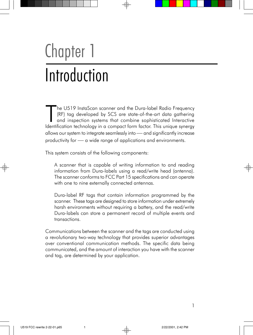 1Chapter 1IntroductionThe U519 InstaScan scanner and the Dura-label Radio Frequency(RF) tag developed by SCS are state-of-the-art data gatheringand inspection systems that combine sophisticated InteractiveIdentification technology in a compact form factor. This unique synergyallows our system to integrate seamlessly into &mdash; and significantly increaseproductivity for &mdash; a wide range of applications and environments.This system consists of the following components:A scanner that is capable of writing information to and readinginformation from Dura-labels using a read/write head (antenna).The scanner conforms to FCC Part 15 specifications and can operatewith one to nine externally connected antennas.Dura-label RF tags that contain information programmed by thescanner.  These tags are designed to store information under extremelyharsh environments without requiring a battery, and the read/writeDura-labels can store a permanent record of multiple events andtransactions.Communications between the scanner and the tags are conducted usinga revolutionary two-way technology that provides superior advantagesover conventional communication methods. The specific data beingcommunicated, and the amount of interaction you have with the scannerand tag, are determined by your application.U519 FCC rewrite 2-22-01.p65 2/22/2001, 2:42 PM1