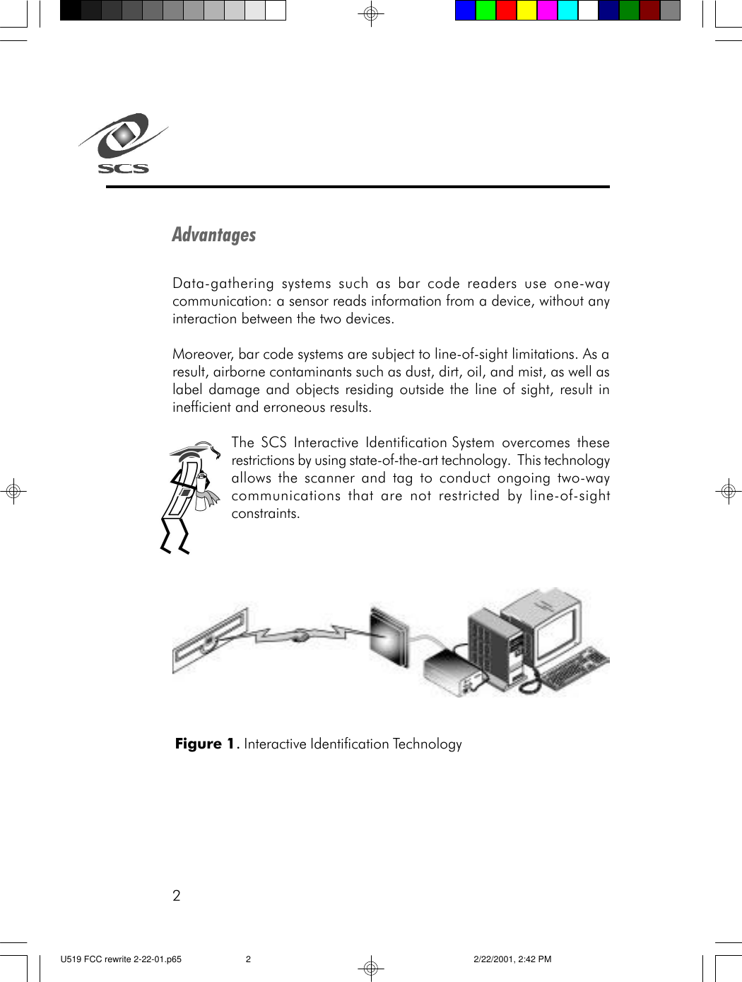 2AdvantagesData-gathering systems such as bar code readers use one-waycommunication: a sensor reads information from a device, without anyinteraction between the two devices.Moreover, bar code systems are subject to line-of-sight limitations. As aresult, airborne contaminants such as dust, dirt, oil, and mist, as well aslabel damage and objects residing outside the line of sight, result ininefficient and erroneous results.The SCS Interactive Identification System overcomes theserestrictions by using state-of-the-art technology.  This technologyallows the scanner and tag to conduct ongoing two-waycommunications that are not restricted by line-of-sightconstraints.Figure 1. Interactive Identification TechnologyU519 FCC rewrite 2-22-01.p65 2/22/2001, 2:42 PM2