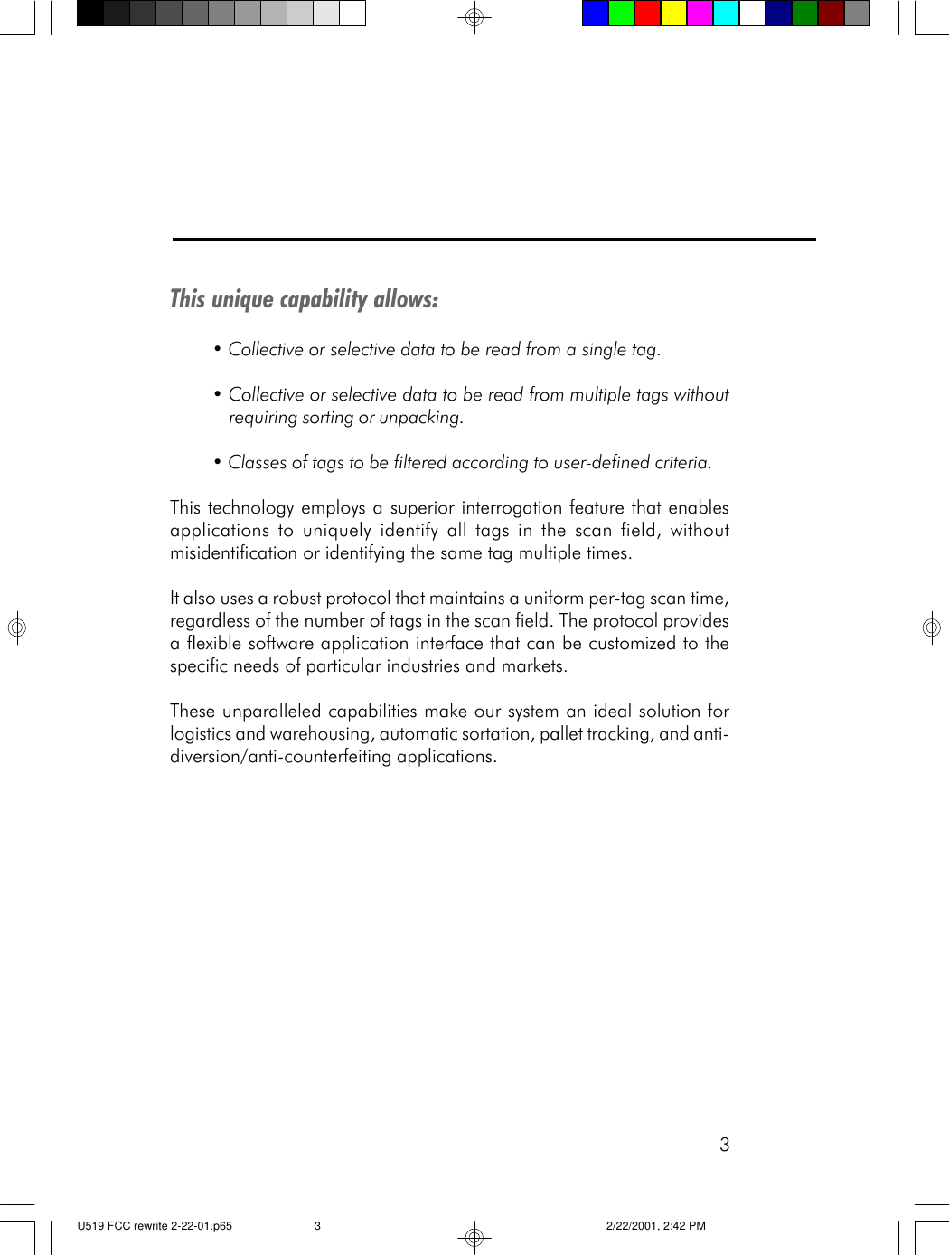 3This unique capability allows:&bull; Collective or selective data to be read from a single tag.&bull; Collective or selective data to be read from multiple tags withoutrequiring sorting or unpacking.&bull; Classes of tags to be filtered according to user-defined criteria.This technology employs a superior interrogation feature that enablesapplications to uniquely identify all tags in the scan field, withoutmisidentification or identifying the same tag multiple times.It also uses a robust protocol that maintains a uniform per-tag scan time,regardless of the number of tags in the scan field. The protocol providesa flexible software application interface that can be customized to thespecific needs of particular industries and markets.These unparalleled capabilities make our system an ideal solution forlogistics and warehousing, automatic sortation, pallet tracking, and anti-diversion/anti-counterfeiting applications.U519 FCC rewrite 2-22-01.p65 2/22/2001, 2:42 PM3