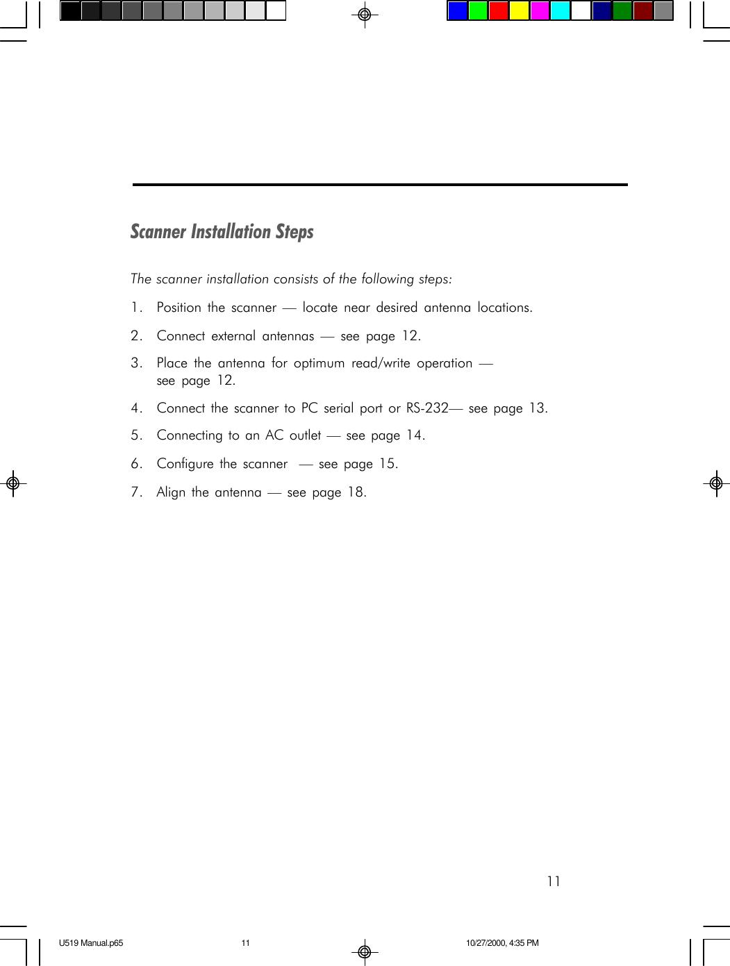 11Scanner Installation StepsThe scanner installation consists of the following steps:1. Position the scanner &mdash; locate near desired antenna locations.2. Connect external antennas &mdash; see page 12.3. Place the antenna for optimum read/write operation &mdash;see page 12.4. Connect the scanner to PC serial port or RS-232&mdash; see page 13.5. Connecting to an AC outlet &mdash; see page 14.6. Configure the scanner  &mdash; see page 15.7. Align the antenna &mdash; see page 18.U519 Manual.p65 10/27/2000, 4:35 PM11