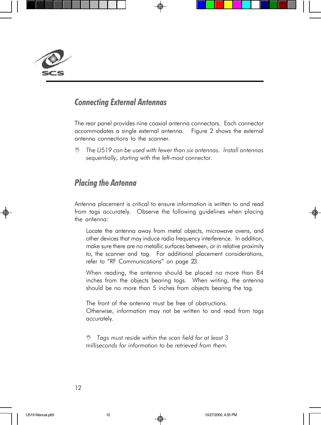 12Connecting External AntennasThe rear panel provides nine coaxial antenna connectors.  Each connectoraccommodates a single external antenna.   Figure 2 shows the externalantenna connections to the scanner.IThe U519 can be used with fewer than six antennas.  Install antennassequentially, starting with the left-most connector.Placing the AntennaAntenna placement is critical to ensure information is written to and readfrom tags accurately.  Observe the following guidelines when placingthe antenna:Locate the antenna away from metal objects, microwave ovens, andother devices that may induce radio frequency interference.  In addition,make sure there are no metallic surfaces between, or in relative proximityto, the scanner and  tag.  For additional placement considerations,refer to &ldquo;RF Communications&rdquo; on page 23.When reading, the antenna should be placed no more than 84inches from the objects bearing tags.  When writing, the antennashould be no more than 5 inches from objects bearing the tag.The front of the antenna must be free of obstructions.Otherwise, information may not be written to and read from tagsaccurately.ITags must reside within the scan field for at least 3milliseconds for information to be retrieved from them.U519 Manual.p65 10/27/2000, 4:35 PM12