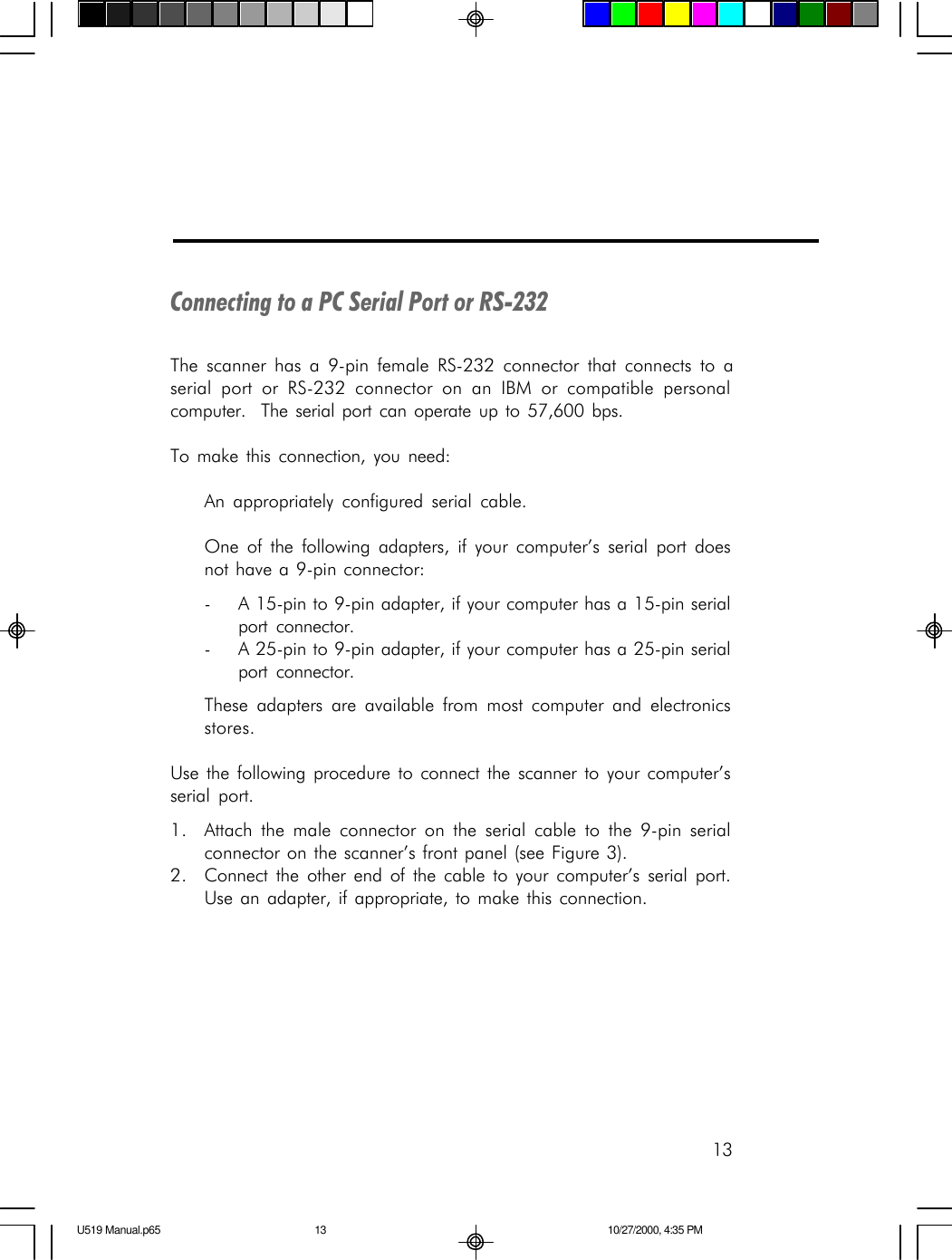 13Connecting to a PC Serial Port or RS-232The scanner has a 9-pin female RS-232 connector that connects to aserial port or RS-232 connector on an IBM or compatible personalcomputer.  The serial port can operate up to 57,600 bps.To make this connection, you need:An appropriately configured serial cable.One of the following adapters, if your computer&rsquo;s serial port doesnot have a 9-pin connector:-A 15-pin to 9-pin adapter, if your computer has a 15-pin serialport connector.-A 25-pin to 9-pin adapter, if your computer has a 25-pin serialport connector.These adapters are available from most computer and electronicsstores.Use the following procedure to connect the scanner to your computer&rsquo;sserial port.1. Attach the male connector on the serial cable to the 9-pin serialconnector on the scanner&rsquo;s front panel (see Figure 3).2. Connect the other end of the cable to your computer&rsquo;s serial port.Use an adapter, if appropriate, to make this connection.U519 Manual.p65 10/27/2000, 4:35 PM13
