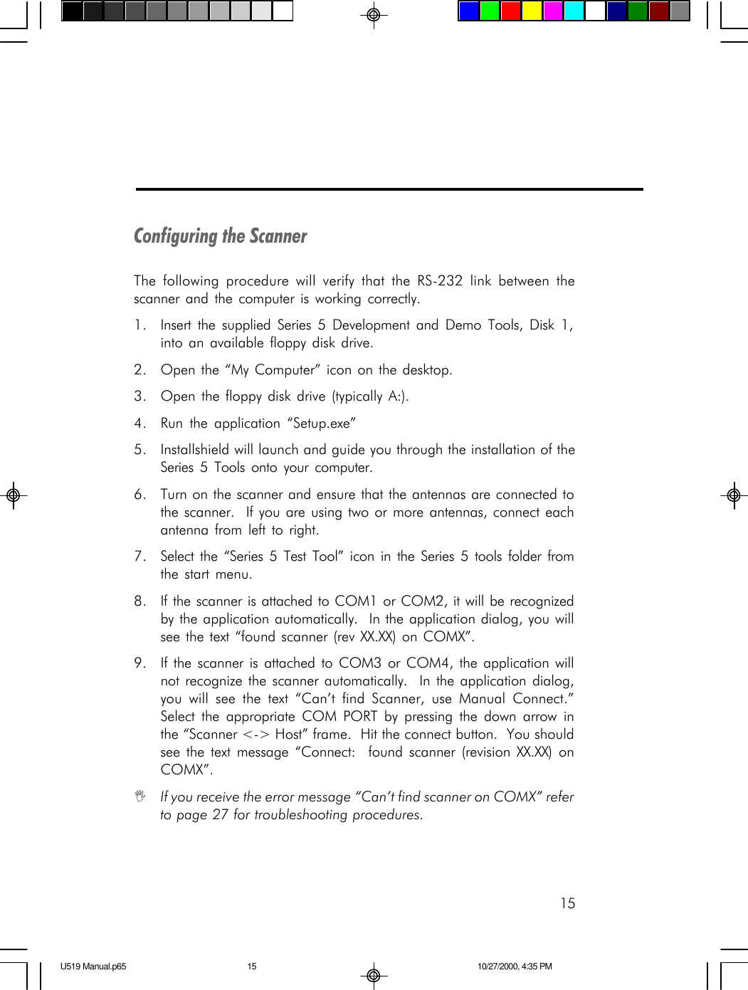 15Configuring the ScannerThe following procedure will verify that the RS-232 link between thescanner and the computer is working correctly.1. Insert the supplied Series 5 Development and Demo Tools, Disk 1,into an available floppy disk drive.2. Open the &ldquo;My Computer&rdquo; icon on the desktop.3. Open the floppy disk drive (typically A:).4. Run the application &ldquo;Setup.exe&rdquo;5. Installshield will launch and guide you through the installation of theSeries 5 Tools onto your computer.6. Turn on the scanner and ensure that the antennas are connected tothe scanner.  If you are using two or more antennas, connect eachantenna from left to right.7. Select the &ldquo;Series 5 Test Tool&rdquo; icon in the Series 5 tools folder fromthe start menu.8. If the scanner is attached to COM1 or COM2, it will be recognizedby the application automatically.  In the application dialog, you willsee the text &ldquo;found scanner (rev XX.XX) on COMX&rdquo;.9. If the scanner is attached to COM3 or COM4, the application willnot recognize the scanner automatically.  In the application dialog,you will see the text &ldquo;Can&rsquo;t find Scanner, use Manual Connect.&rdquo;Select the appropriate COM PORT by pressing the down arrow inthe &ldquo;Scanner <-> Host&rdquo; frame.  Hit the connect button.  You shouldsee the text message &ldquo;Connect:  found scanner (revision XX.XX) onCOMX&rdquo;.IIf you receive the error message &ldquo;Can&rsquo;t find scanner on COMX&rdquo; referto page 27 for troubleshooting procedures.U519 Manual.p65 10/27/2000, 4:35 PM15