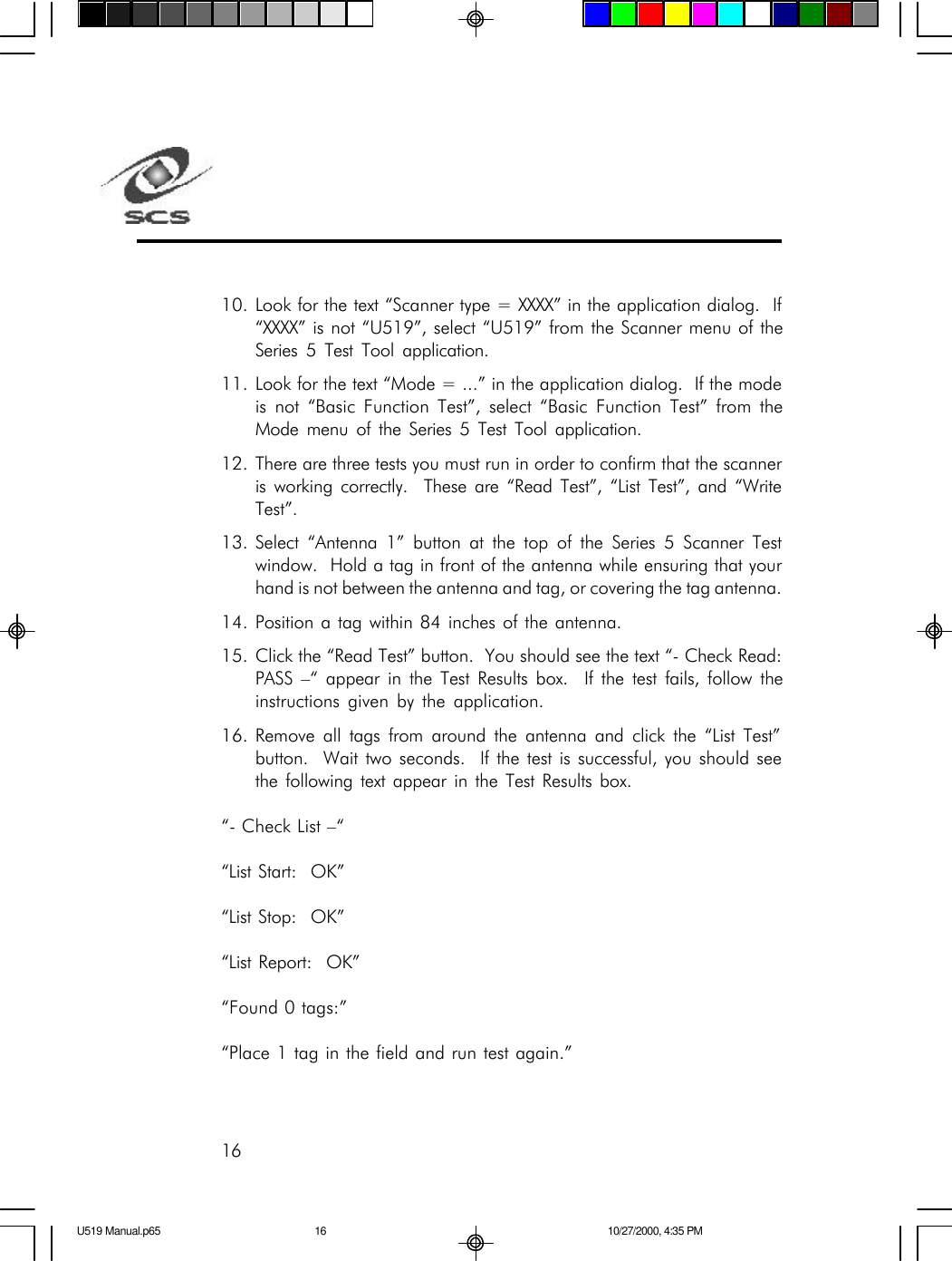 1610. Look for the text &ldquo;Scanner type = XXXX&rdquo; in the application dialog.  If&ldquo;XXXX&rdquo; is not &ldquo;U519&rdquo;, select &ldquo;U519&rdquo; from the Scanner menu of theSeries 5 Test Tool application.11. Look for the text &ldquo;Mode = ...&rdquo; in the application dialog.  If the modeis not &ldquo;Basic Function Test&rdquo;, select &ldquo;Basic Function Test&rdquo; from theMode menu of the Series 5 Test Tool application.12. There are three tests you must run in order to confirm that the scanneris working correctly.  These are &ldquo;Read Test&rdquo;, &ldquo;List Test&rdquo;, and &ldquo;WriteTest&rdquo;.13. Select &ldquo;Antenna 1&rdquo; button at the top of the Series 5 Scanner Testwindow.  Hold a tag in front of the antenna while ensuring that yourhand is not between the antenna and tag, or covering the tag antenna.14. Position a tag within 84 inches of the antenna.15. Click the &ldquo;Read Test&rdquo; button.  You should see the text &ldquo;- Check Read:PASS &ndash;&ldquo; appear in the Test Results box.  If the test fails, follow theinstructions given by the application.16. Remove all tags from around the antenna and click the &ldquo;List Test&rdquo;button.  Wait two seconds.  If the test is successful, you should seethe following text appear in the Test Results box.&ldquo;- Check List &ndash;&ldquo;&ldquo;List Start:  OK&rdquo;&ldquo;List Stop:  OK&rdquo;&ldquo;List Report:  OK&rdquo;&ldquo;Found 0 tags:&rdquo;&ldquo;Place 1 tag in the field and run test again.&rdquo;U519 Manual.p65 10/27/2000, 4:35 PM16