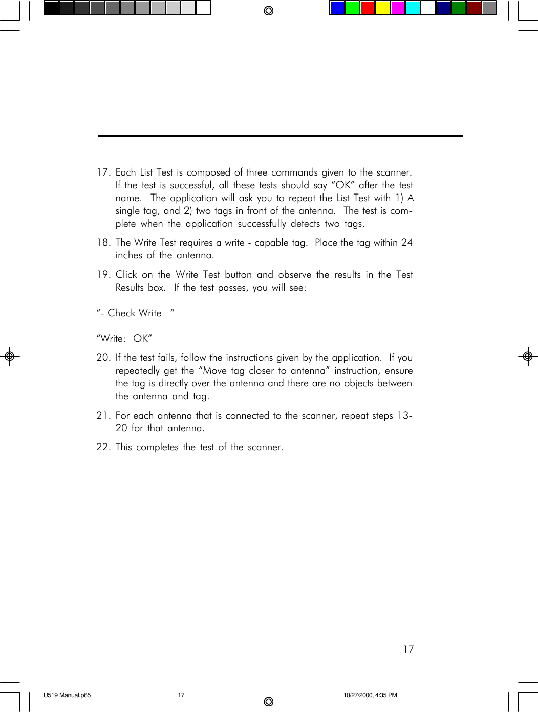1717. Each List Test is composed of three commands given to the scanner.If the test is successful, all these tests should say &ldquo;OK&rdquo; after the testname.  The application will ask you to repeat the List Test with 1) Asingle tag, and 2) two tags in front of the antenna.  The test is com-plete when the application successfully detects two tags.18. The Write Test requires a write - capable tag.  Place the tag within 24inches of the antenna.19. Click on the Write Test button and observe the results in the TestResults box.  If the test passes, you will see:&ldquo;- Check Write &ndash;&ldquo;&ldquo;Write:  OK&rdquo;20. If the test fails, follow the instructions given by the application.  If yourepeatedly get the &ldquo;Move tag closer to antenna&rdquo; instruction, ensurethe tag is directly over the antenna and there are no objects betweenthe antenna and tag.21. For each antenna that is connected to the scanner, repeat steps 13-20 for that antenna.22. This completes the test of the scanner.U519 Manual.p65 10/27/2000, 4:35 PM17