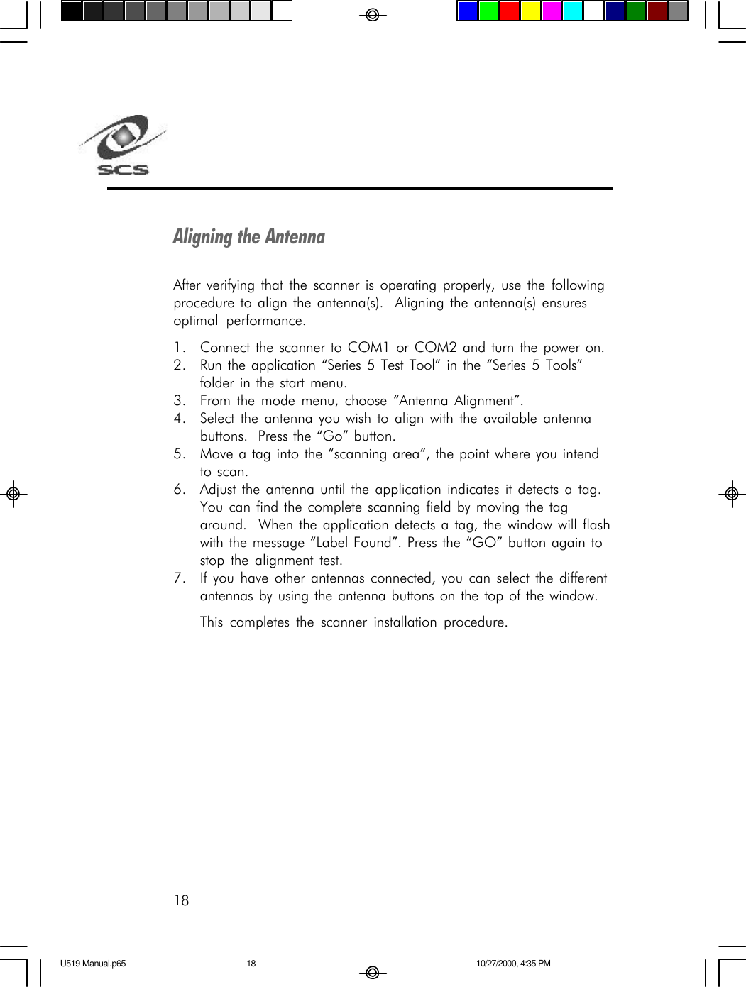 18Aligning the AntennaAfter verifying that the scanner is operating properly, use the followingprocedure to align the antenna(s).  Aligning the antenna(s) ensuresoptimal performance.1. Connect the scanner to COM1 or COM2 and turn the power on.2. Run the application &ldquo;Series 5 Test Tool&rdquo; in the &ldquo;Series 5 Tools&rdquo;folder in the start menu.3. From the mode menu, choose &ldquo;Antenna Alignment&rdquo;.4. Select the antenna you wish to align with the available antennabuttons.  Press the &ldquo;Go&rdquo; button.5. Move a tag into the &ldquo;scanning area&rdquo;, the point where you intendto scan.6. Adjust the antenna until the application indicates it detects a tag.You can find the complete scanning field by moving the tagaround.  When the application detects a tag, the window will flashwith the message &ldquo;Label Found&rdquo;. Press the &ldquo;GO&rdquo; button again tostop the alignment test.7. If you have other antennas connected, you can select the differentantennas by using the antenna buttons on the top of the window.This completes the scanner installation procedure.U519 Manual.p65 10/27/2000, 4:35 PM18