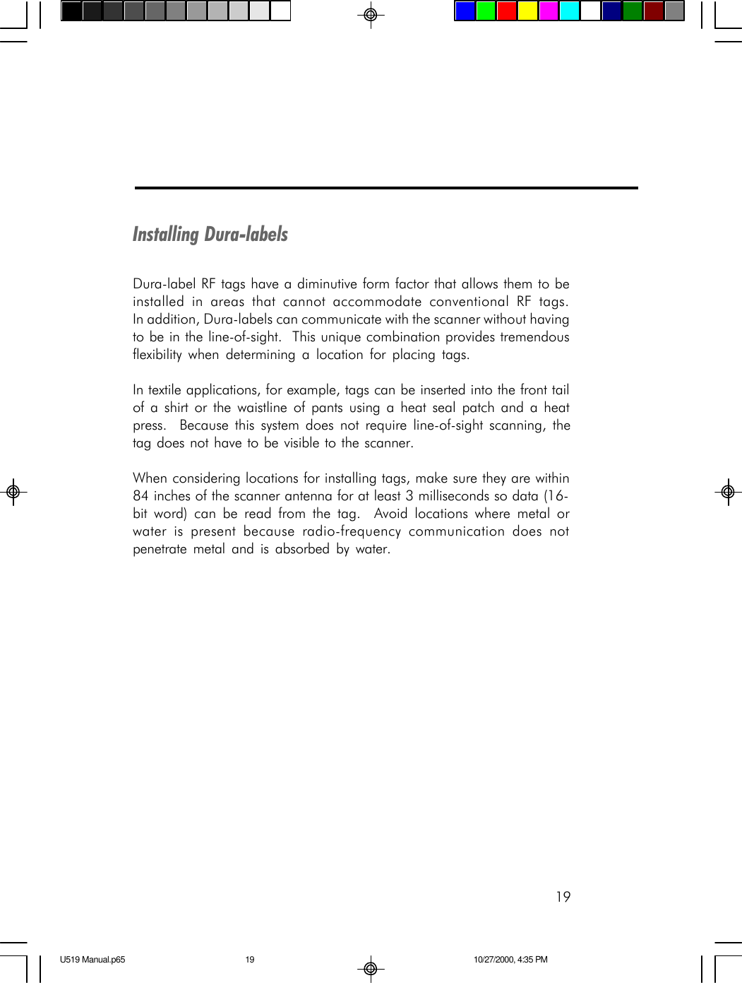 19Installing Dura-labelsDura-label RF tags have a diminutive form factor that allows them to beinstalled in areas that cannot accommodate conventional RF tags.In addition, Dura-labels can communicate with the scanner without havingto be in the line-of-sight.  This unique combination provides tremendousflexibility when determining a location for placing tags.In textile applications, for example, tags can be inserted into the front tailof a shirt or the waistline of pants using a heat seal patch and a heatpress.  Because this system does not require line-of-sight scanning, thetag does not have to be visible to the scanner.When considering locations for installing tags, make sure they are within84 inches of the scanner antenna for at least 3 milliseconds so data (16-bit word) can be read from the tag.  Avoid locations where metal orwater is present because radio-frequency communication does notpenetrate metal and is absorbed by water.U519 Manual.p65 10/27/2000, 4:35 PM19