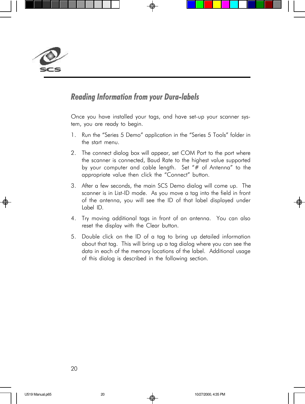 20Reading Information from your Dura-labelsOnce you have installed your tags, and have set-up your scanner sys-tem, you are ready to begin.1. Run the &ldquo;Series 5 Demo&rdquo; application in the &ldquo;Series 5 Tools&rdquo; folder inthe start menu.2. The connect dialog box will appear, set COM Port to the port wherethe scanner is connected, Baud Rate to the highest value supportedby your computer and cable length.  Set &ldquo;# of Antenna&rdquo; to theappropriate value then click the &ldquo;Connect&rdquo; button.3. After a few seconds, the main SCS Demo dialog will come up.  Thescanner is in List-ID mode.  As you move a tag into the field in frontof the antenna, you will see the ID of that label displayed underLabel ID.4. Try moving additional tags in front of an antenna.  You can alsoreset the display with the Clear button.5. Double click on the ID of a tag to bring up detailed informationabout that tag.  This will bring up a tag dialog where you can see thedata in each of the memory locations of the label.  Additional usageof this dialog is described in the following section.U519 Manual.p65 10/27/2000, 4:35 PM20
