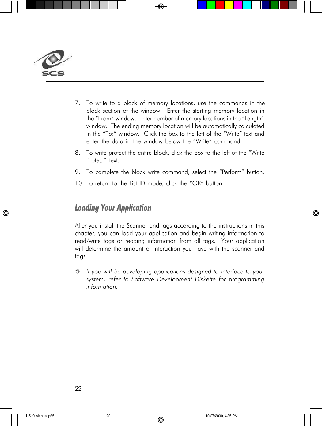 22Loading Your ApplicationAfter you install the Scanner and tags according to the instructions in thischapter, you can load your application and begin writing information toread/write tags or reading information from all tags.  Your applicationwill determine the amount of interaction you have with the scanner andtags.IIf you will be developing applications designed to interface to yoursystem, refer to Software Development Diskette for programminginformation.7. To write to a block of memory locations, use the commands in theblock section of the window.  Enter the starting memory location inthe &ldquo;From&rdquo; window.  Enter number of memory locations in the &ldquo;Length&rdquo;window.  The ending memory location will be automatically calculatedin the &ldquo;To:&rdquo; window.  Click the box to the left of the &ldquo;Write&rdquo; text andenter the data in the window below the &ldquo;Write&rdquo; command.8. To write protect the entire block, click the box to the left of the &ldquo;WriteProtect&rdquo; text.9. To complete the block write command, select the &ldquo;Perform&rdquo; button.10. To return to the List ID mode, click the &ldquo;OK&rdquo; button.U519 Manual.p65 10/27/2000, 4:35 PM22