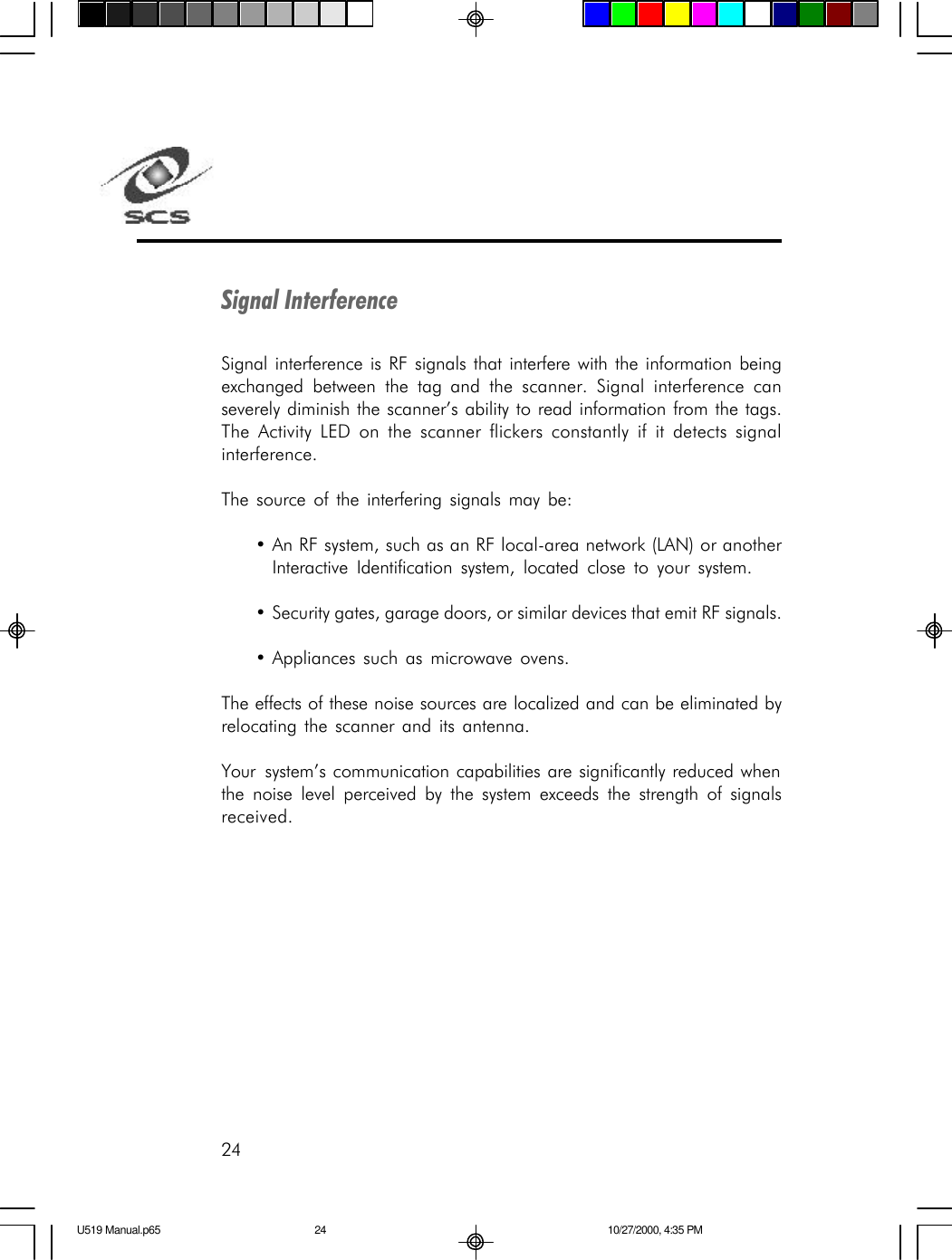 24Signal InterferenceSignal interference is RF signals that interfere with the information beingexchanged between the tag and the scanner. Signal interference canseverely diminish the scanner&rsquo;s ability to read information from the tags.The Activity LED on the scanner flickers constantly if it detects signalinterference.The source of the interfering signals may be:&bull;An RF system, such as an RF local-area network (LAN) or anotherInteractive Identification system, located close to your system.&bull;Security gates, garage doors, or similar devices that emit RF signals.&bull;Appliances such as microwave ovens.The effects of these noise sources are localized and can be eliminated byrelocating the scanner and its antenna.Your  system&rsquo;s communication capabilities are significantly reduced whenthe noise level perceived by the system exceeds the strength of signalsreceived.U519 Manual.p65 10/27/2000, 4:35 PM24