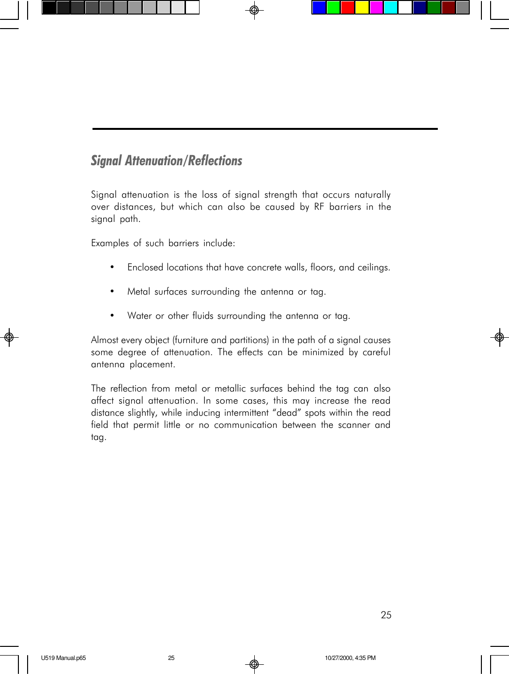 25Signal Attenuation/ReflectionsSignal attenuation is the loss of signal strength that occurs naturallyover distances, but which can also be caused by RF barriers in thesignal path.Examples of such barriers include:&bull;Enclosed locations that have concrete walls, floors, and ceilings.&bull;Metal surfaces surrounding the antenna or tag.&bull;Water or other fluids surrounding the antenna or tag.Almost every object (furniture and partitions) in the path of a signal causessome degree of attenuation. The effects can be minimized by carefulantenna placement.The reflection from metal or metallic surfaces behind the tag can alsoaffect signal attenuation. In some cases, this may increase the readdistance slightly, while inducing intermittent &ldquo;dead&rdquo; spots within the readfield that permit little or no communication between the scanner andtag.U519 Manual.p65 10/27/2000, 4:35 PM25