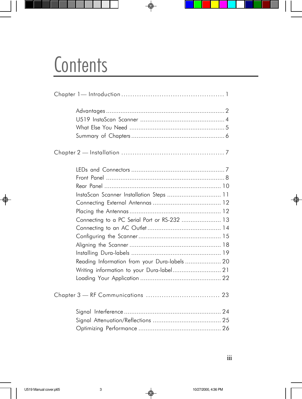 iiiContentsChapter 1&mdash; Introduction .............................................. 1Advantages .................................................................. 2U519 InstaScan Scanner ............................................... 4What Else You Need ..................................................... 5Summary of Chapters .................................................... 6Chapter 2 &mdash; Installation .............................................. 7LEDs and Connectors .................................................... 7Front Panel .................................................................. 8Rear Panel ................................................................. 10InstaScan Scanner Installation Steps .............................. 11Connecting External Antennas ...................................... 12Placing the Antennas ................................................... 12Connecting to a PC Serial Port or RS-232 ...................... 13Connecting to an AC Outlet ......................................... 14Configuring the Scanner .............................................. 15Aligning the Scanner ................................................... 18Installing Dura-labels .................................................. 19Reading Information from your Dura-labels .................... 20Writing information to your Dura-label........................... 21Loading Your Application ............................................. 22Chapter 3 &mdash; RF Communications ................................. 23Signal Interference ...................................................... 24Signal Attenuation/Reflections ...................................... 25Optimizing Performance .............................................. 26U519 Manual cover.p65 10/27/2000, 4:36 PM3