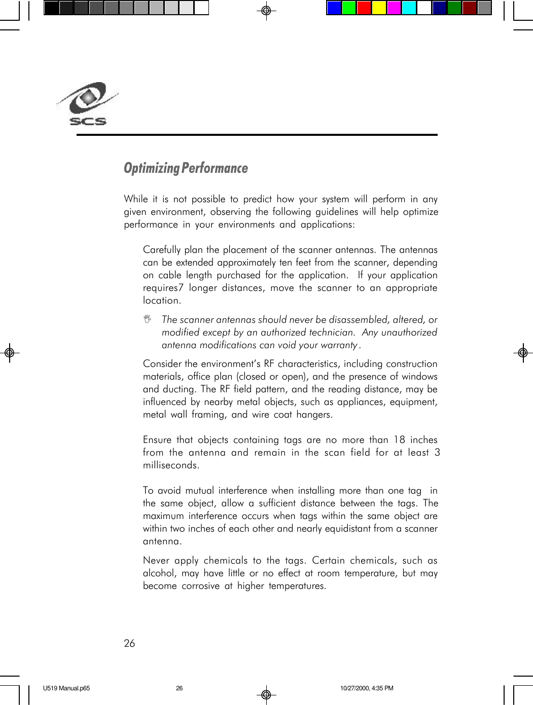 26Optimizing PerformanceWhile it is not possible to predict how your system will perform in anygiven environment, observing the following guidelines will help optimizeperformance in your environments and applications:Carefully plan the placement of the scanner antennas. The antennascan be extended approximately ten feet from the scanner, dependingon cable length purchased for the application.  If your applicationrequires7 longer distances, move the scanner to an appropriatelocation.IThe scanner antennas should never be disassembled, altered, ormodified except by an authorized technician.  Any unauthorizedantenna modifications can void your warranty.Consider the environment&rsquo;s RF characteristics, including constructionmaterials, office plan (closed or open), and the presence of windowsand ducting. The RF field pattern, and the reading distance, may beinfluenced by nearby metal objects, such as appliances, equipment,metal wall framing, and wire coat hangers.Ensure that objects containing tags are no more than 18 inchesfrom the antenna and remain in the scan field for at least 3milliseconds.To avoid mutual interference when installing more than one tag  inthe same object, allow a sufficient distance between the tags. Themaximum interference occurs when tags within the same object arewithin two inches of each other and nearly equidistant from a scannerantenna.Never apply chemicals to the tags. Certain chemicals, such asalcohol, may have little or no effect at room temperature, but maybecome corrosive at higher temperatures.U519 Manual.p65 10/27/2000, 4:35 PM26