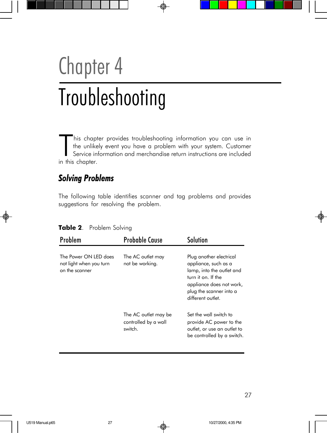 27This chapter provides troubleshooting information you can use inthe unlikely event you have a problem with your system. CustomerService information and merchandise return instructions are includedin this chapter.Solving ProblemsThe following table identifies scanner and tag problems and providessuggestions for resolving the problem.Chapter 4TroubleshootingProblem Probable Cause SolutionThe Power ON LED does not light when you turn on the scannerThe AC outlet may       not be working.Plug another electrical appliance, such as a lamp, into the outlet and turn it on. If the appliance does not work, plug the scanner into a different outlet.The AC outlet may be controlled by a wall switch.Set the wall switch to provide AC power to the outlet, or use an outlet to be controlled by a switch. Table 2.  Problem SolvingU519 Manual.p65 10/27/2000, 4:35 PM27