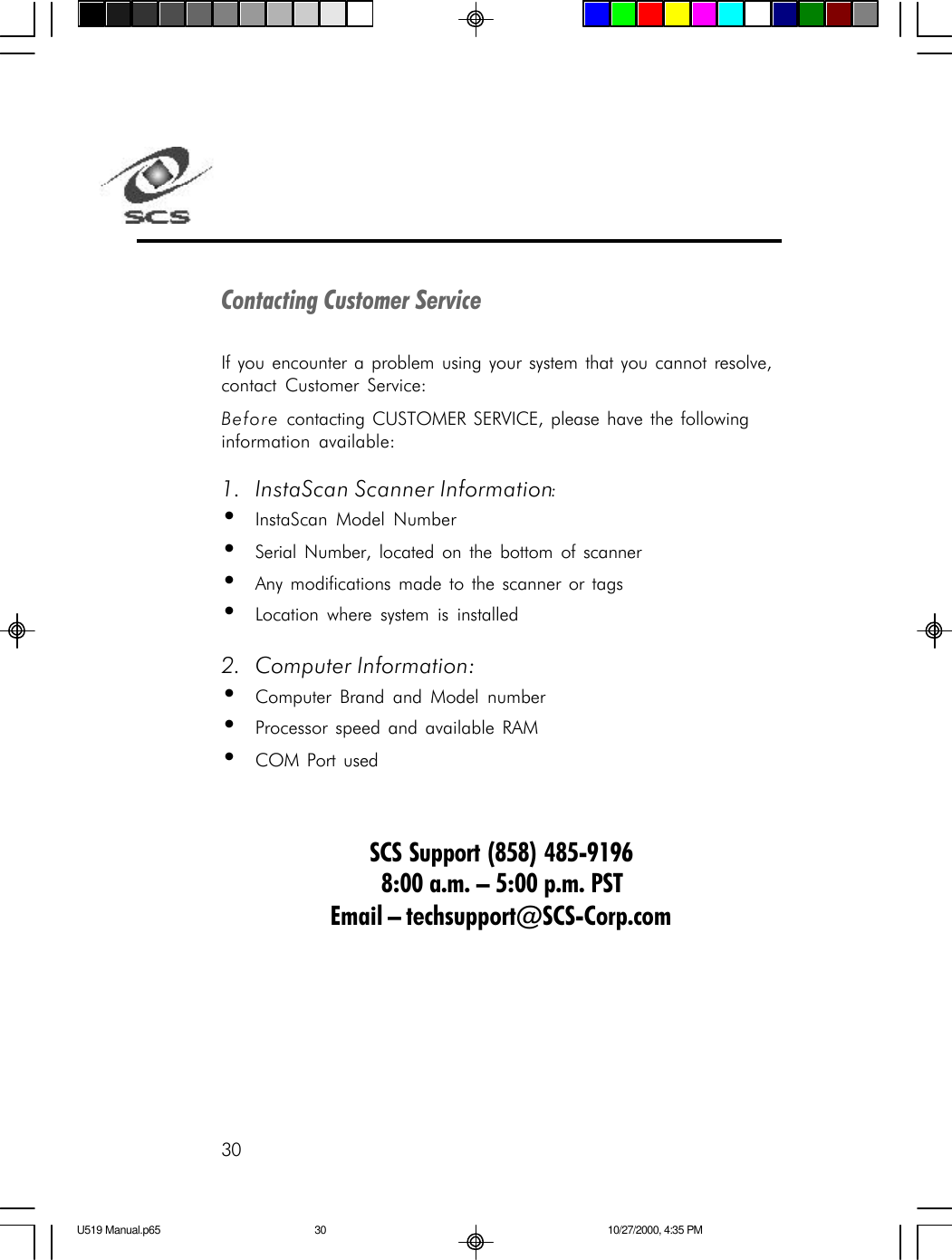 30Contacting Customer ServiceIf you encounter a problem using your system that you cannot resolve,contact Customer Service:Before contacting CUSTOMER SERVICE, please have the followinginformation available:1. InstaScan Scanner Information:&bull;InstaScan Model Number&bull;Serial Number, located on the bottom of scanner&bull;Any modifications made to the scanner or tags&bull;Location where system is installed2. Computer Information:&bull;Computer Brand and Model number&bull;Processor speed and available RAM&bull;COM Port usedSCS Support (858) 485-91968:00 a.m. &ndash; 5:00 p.m. PSTEmail &ndash; techsupport@SCS-Corp.comU519 Manual.p65 10/27/2000, 4:35 PM30