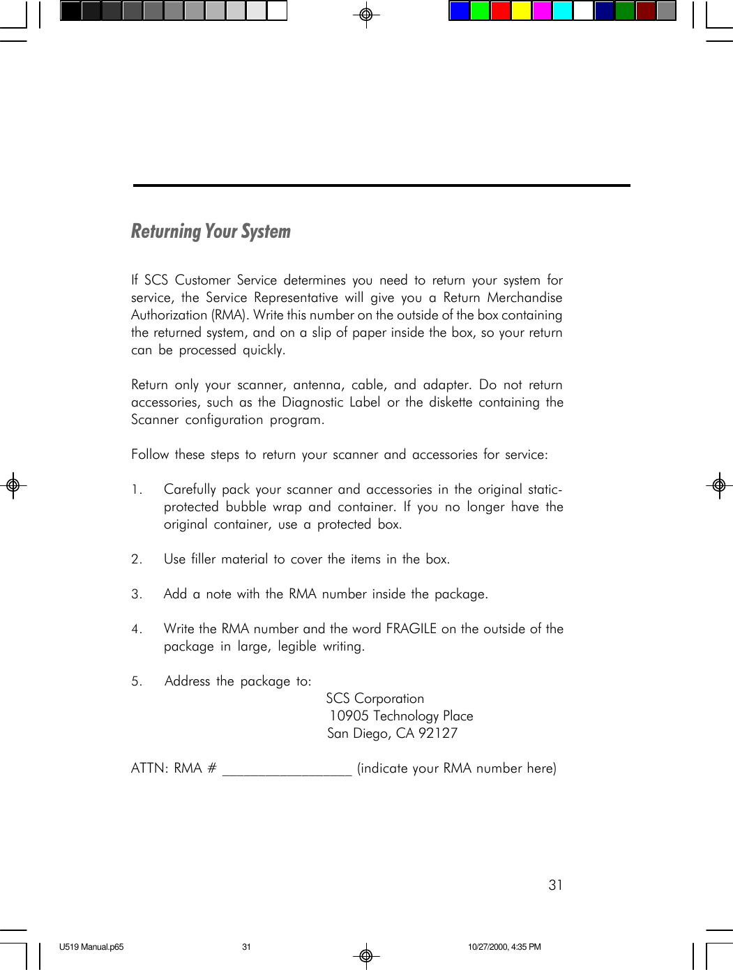 31Returning Your SystemIf SCS Customer Service determines you need to return your system forservice, the Service Representative will give you a Return MerchandiseAuthorization (RMA). Write this number on the outside of the box containingthe returned system, and on a slip of paper inside the box, so your returncan be processed quickly.Return only your scanner, antenna, cable, and adapter. Do not returnaccessories, such as the Diagnostic Label or the diskette containing theScanner configuration program.Follow these steps to return your scanner and accessories for service:1. Carefully pack your scanner and accessories in the original static-protected bubble wrap and container. If you no longer have theoriginal container, use a protected box.2. Use filler material to cover the items in the box.3. Add a note with the RMA number inside the package.4. Write the RMA number and the word FRAGILE on the outside of thepackage in large, legible writing.5. Address the package to:                                             SCS Corporation                                             10905 Technology Place                                             San Diego, CA 92127ATTN: RMA # __________________ (indicate your RMA number here)U519 Manual.p65 10/27/2000, 4:35 PM31