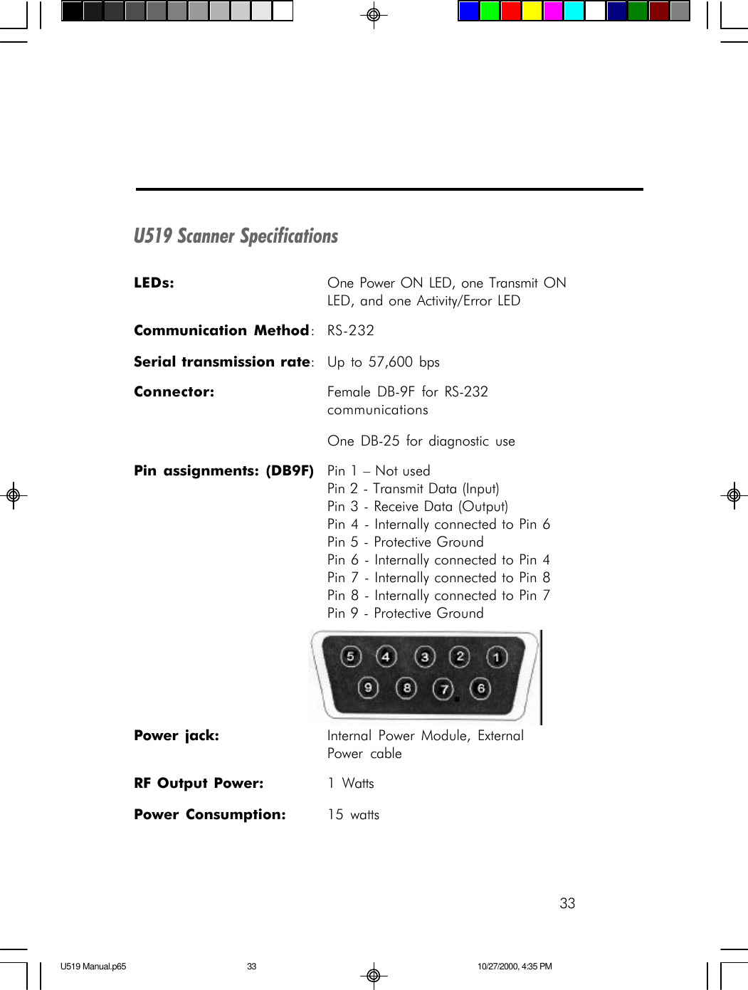 33U519 Scanner SpecificationsLEDs: One Power ON LED, one Transmit ONLED, and one Activity/Error LEDCommunication Method:RS-232Serial transmission rate:Up to 57,600 bpsConnector: Female DB-9F for RS-232communicationsOne DB-25 for diagnostic usePin assignments: (DB9F) Pin 1 &ndash; Not usedPin 2 - Transmit Data (Input)Pin 3 - Receive Data (Output)Pin 4 - Internally connected to Pin 6Pin 5 - Protective GroundPin 6 - Internally connected to Pin 4Pin 7 - Internally connected to Pin 8Pin 8 - Internally connected to Pin 7Pin 9 - Protective GroundPower jack: Internal Power Module, ExternalPower cableRF Output Power: 1 WattsPower Consumption: 15 wattsU519 Manual.p65 10/27/2000, 4:35 PM33