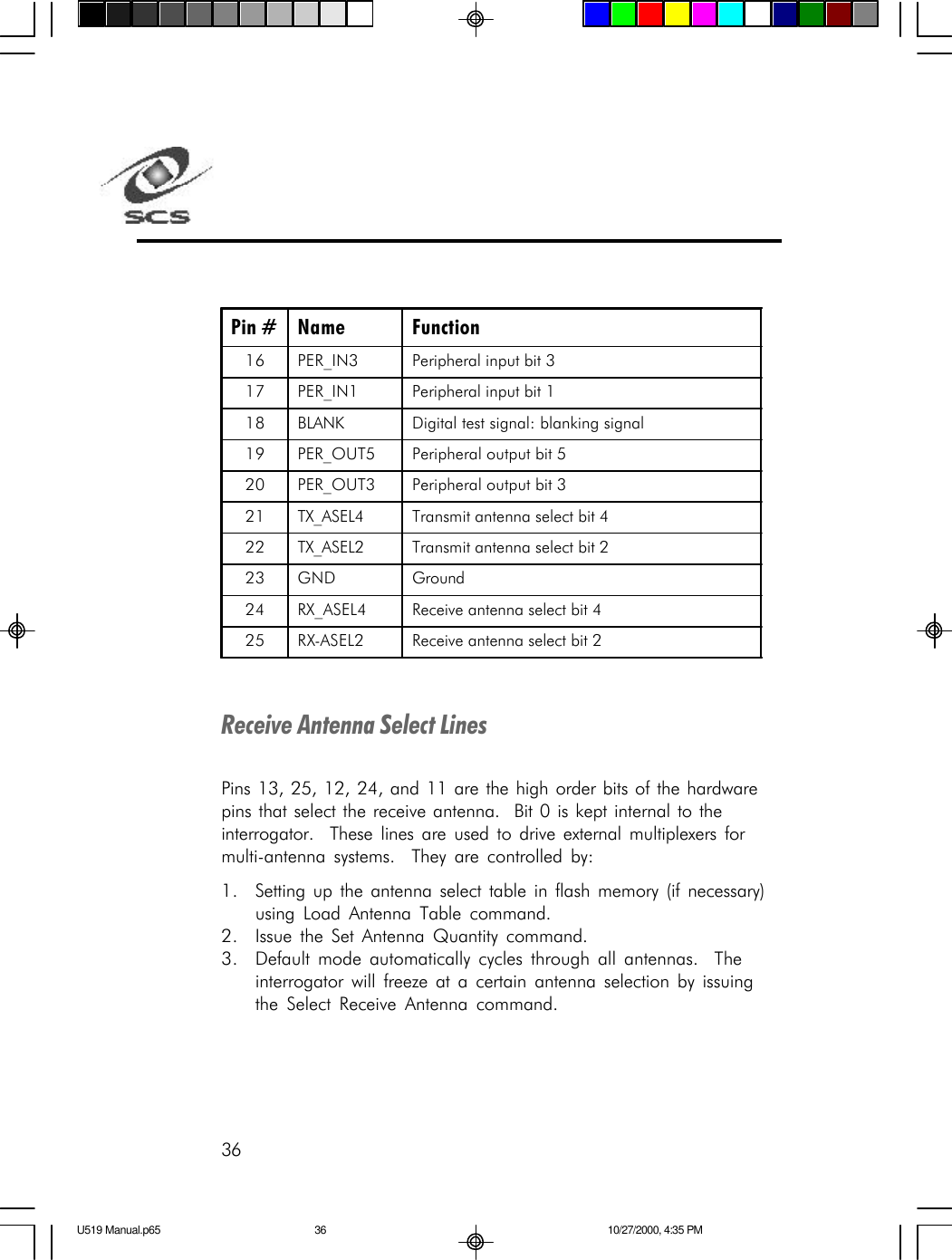 36Pin # Name Function 16 PER_IN3 Peripheral input bit 3 17 PER_IN1 Peripheral input bit 1 18 BLANK Digital test signal: blanking signal 19 PER_OUT5 Peripheral output bit 5 20 PER_OUT3 Peripheral output bit 3 21 TX_ASEL4 Transmit antenna select bit 4 22 TX_ASEL2 Transmit antenna select bit 2 23 GND Ground 24 RX_ASEL4 Receive antenna select bit 4 25 RX-ASEL2 Receive antenna select bit 2  Receive Antenna Select LinesPins 13, 25, 12, 24, and 11 are the high order bits of the hardwarepins that select the receive antenna.  Bit 0 is kept internal to theinterrogator.  These lines are used to drive external multiplexers formulti-antenna systems.  They are controlled by:1. Setting up the antenna select table in flash memory (if necessary)using Load Antenna Table command.2. Issue the Set Antenna Quantity command.3. Default mode automatically cycles through all antennas.  Theinterrogator will freeze at a certain antenna selection by issuingthe Select Receive Antenna command.U519 Manual.p65 10/27/2000, 4:35 PM36