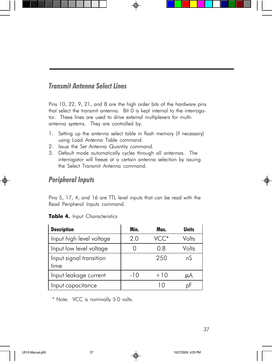 37Transmit Antenna Select LinesPins 10, 22, 9, 21, and 8 are the high order bits of the hardware pinsthat select the transmit antenna.  Bit 0 is kept internal to the interroga-tor.  These lines are used to drive external multiplexers for multi-antenna systems.  They are controlled by:1. Setting up the antenna select table in flash memory (if necessary)using Load Antenna Table command.2. Issue the Set Antenna Quantity command.3. Default mode automatically cycles through all antennas.  Theinterrogator will freeze at a certain antenna selection by issuingthe Select Transmit Antenna command.Peripheral InputsPins 5, 17, 4, and 16 are TTL level inputs that can be read with theRead Peripheral Inputs command. * Note:  VCC is nominally 5.0 volts.Table 4.  Input Characteristics Description Min. Max. Units Input high level voltage 2.0 VCC* Volts Input low level voltage 0 0.8 Volts Input signal transition time  250 nS Input leakage current -10 +10 &micro;A Input capacitance    10 pF  U519 Manual.p65 10/27/2000, 4:35 PM37