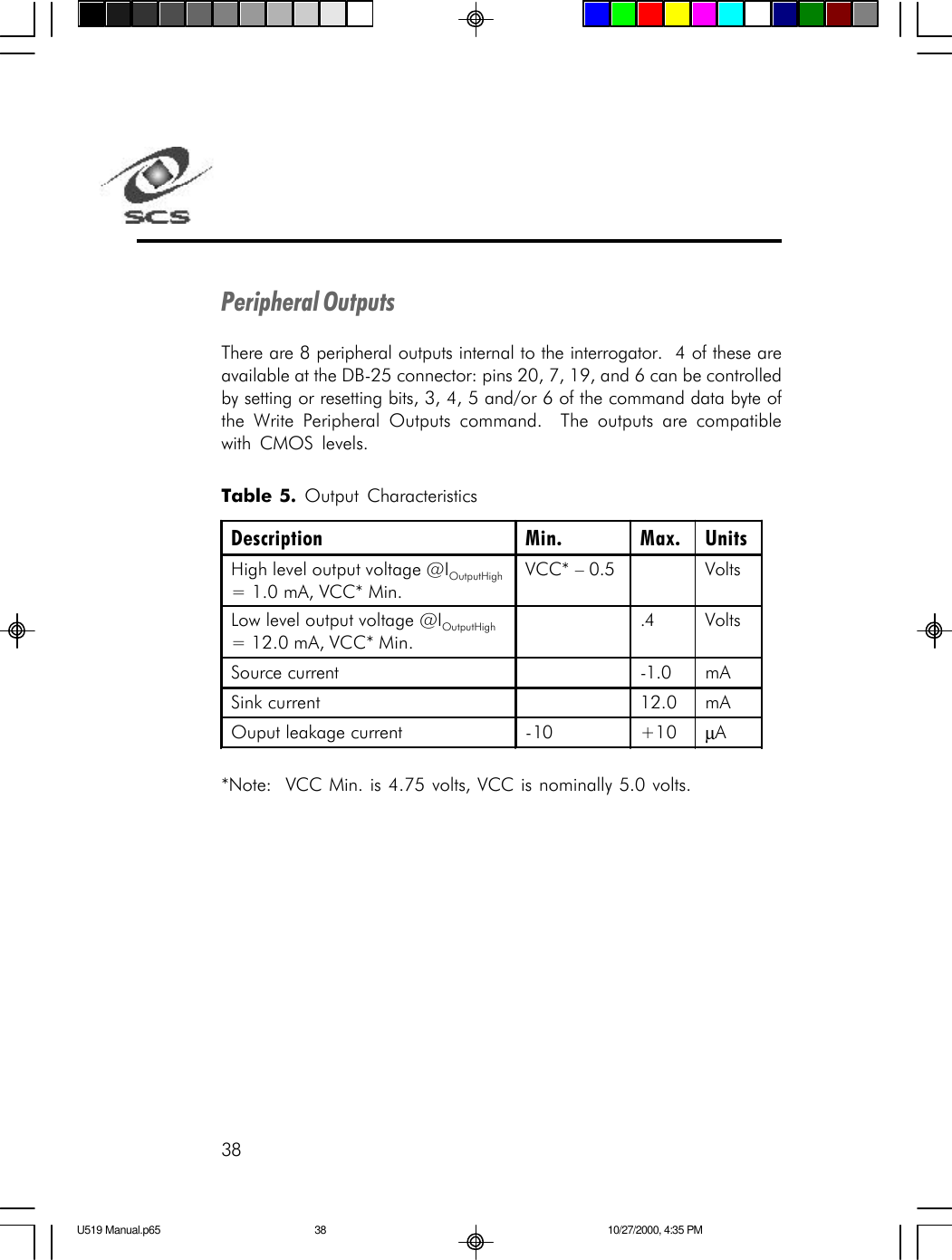 38Peripheral OutputsThere are 8 peripheral outputs internal to the interrogator.  4 of these areavailable at the DB-25 connector: pins 20, 7, 19, and 6 can be controlledby setting or resetting bits, 3, 4, 5 and/or 6 of the command data byte ofthe Write Peripheral Outputs command.  The outputs are compatiblewith CMOS levels.Table 5. Output Characteristics*Note:  VCC Min. is 4.75 volts, VCC is nominally 5.0 volts.Description Min. Max. Units High level output voltage @IOutputHigh = 1.0 mA, VCC* Min. VCC* &ndash; 0.5    Volts Low level output voltage @IOutputHigh = 12.0 mA, VCC* Min.  .4 Volts Source current    -1.0 mA Sink current    12.0 mA Ouput leakage current -10 +10 &micro;A  U519 Manual.p65 10/27/2000, 4:35 PM38