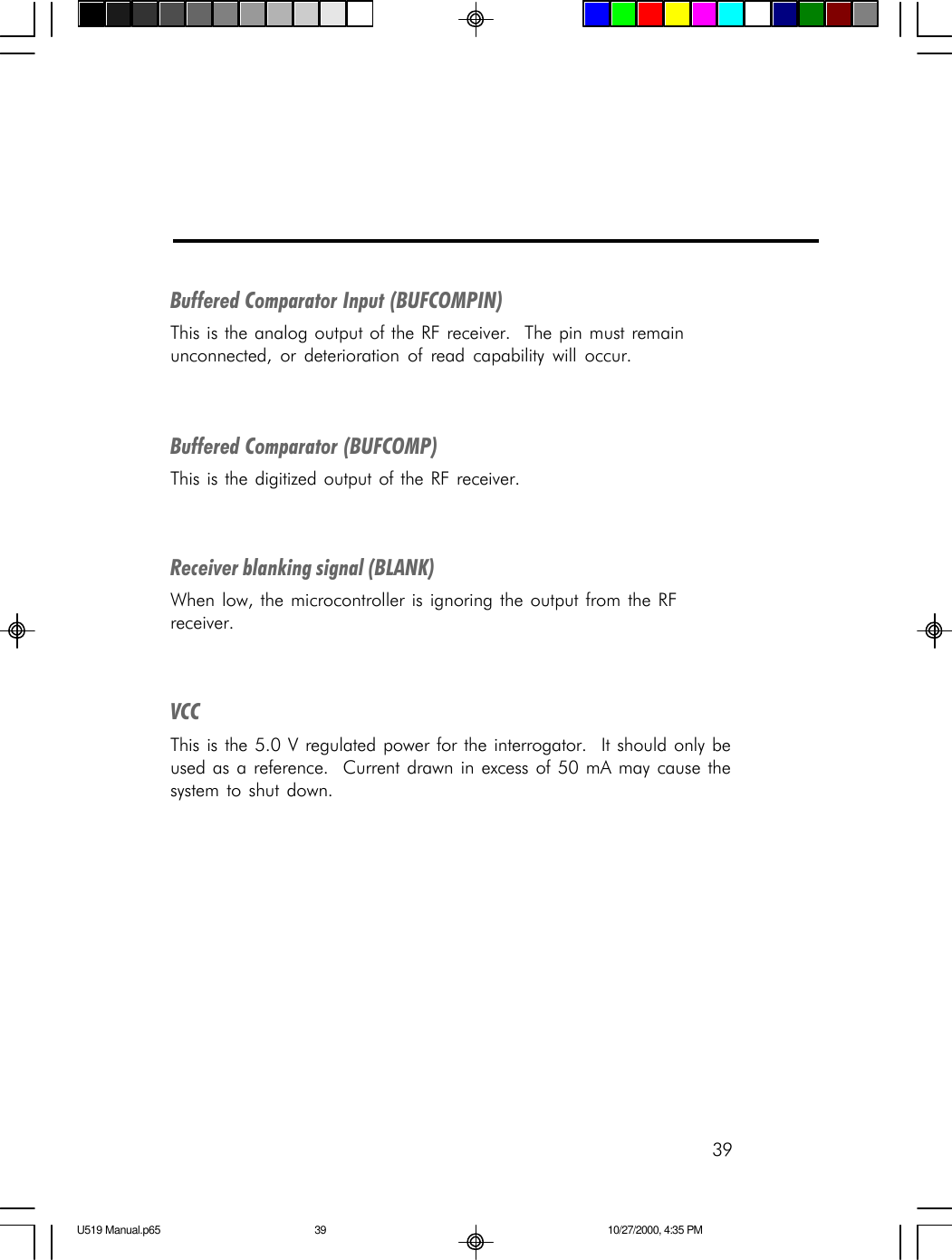 39Buffered Comparator Input (BUFCOMPIN)This is the analog output of the RF receiver.  The pin must remainunconnected, or deterioration of read capability will occur.Buffered Comparator (BUFCOMP)This is the digitized output of the RF receiver.Receiver blanking signal (BLANK)When low, the microcontroller is ignoring the output from the RFreceiver.VCCThis is the 5.0 V regulated power for the interrogator.  It should only beused as a reference.  Current drawn in excess of 50 mA may cause thesystem to shut down.U519 Manual.p65 10/27/2000, 4:35 PM39