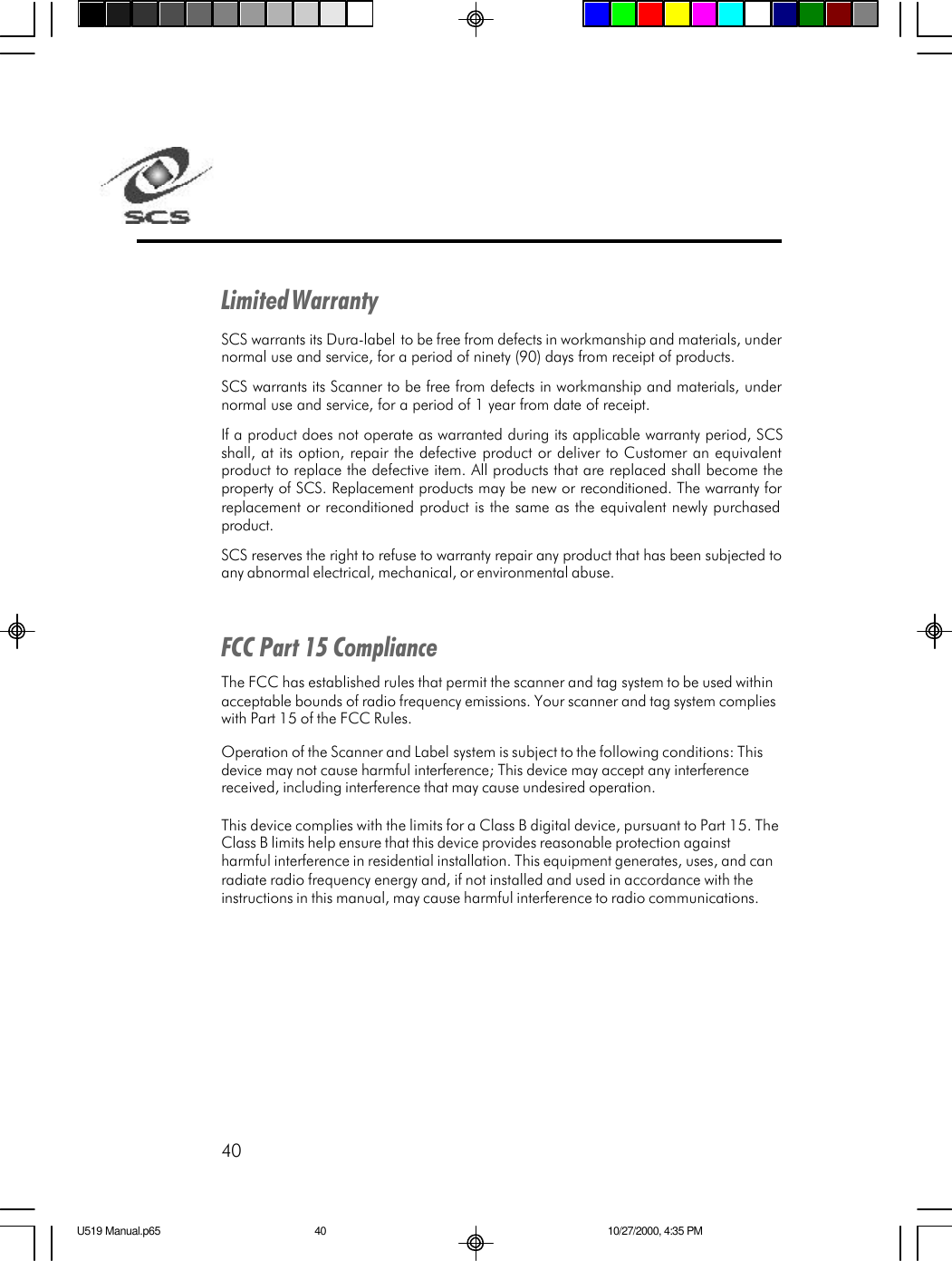 40Limited WarrantySCS warrants its Dura-label to be free from defects in workmanship and materials, undernormal use and service, for a period of ninety (90) days from receipt of products.SCS warrants its Scanner to be free from defects in workmanship and materials, undernormal use and service, for a period of 1 year from date of receipt.If a product does not operate as warranted during its applicable warranty period, SCSshall, at its option, repair the defective product or deliver to Customer an equivalentproduct to replace the defective item. All products that are replaced shall become theproperty of SCS. Replacement products may be new or reconditioned. The warranty forreplacement or reconditioned product is the same as the equivalent newly purchasedproduct.SCS reserves the right to refuse to warranty repair any product that has been subjected toany abnormal electrical, mechanical, or environmental abuse.FCC Part 15 ComplianceThe FCC has established rules that permit the scanner and tag system to be used withinacceptable bounds of radio frequency emissions. Your scanner and tag system complieswith Part 15 of the FCC Rules.Operation of the Scanner and Label system is subject to the following conditions: Thisdevice may not cause harmful interference; This device may accept any interferencereceived, including interference that may cause undesired operation.This device complies with the limits for a Class B digital device, pursuant to Part 15. TheClass B limits help ensure that this device provides reasonable protection againstharmful interference in residential installation. This equipment generates, uses, and canradiate radio frequency energy and, if not installed and used in accordance with theinstructions in this manual, may cause harmful interference to radio communications.U519 Manual.p65 10/27/2000, 4:35 PM40