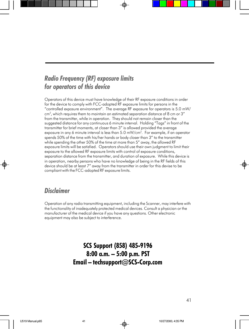 41Radio Frequency (RF) exposure limitsfor operators of this deviceOperators of this device must have knowledge of their RF exposure conditions in orderfor the device to comply with FCC-adopted RF exposure limits for persons in the&ldquo;controlled exposure environment&rdquo;.  The average RF exposure for operators is 5.0 mW/cm2, which requires them to maintain an estimated separation distance of 8 cm or 3&rdquo;from the transmitter, while in operation.  They should not remain closer than thesuggested distance for any continuous 6 minute interval.  Holding &ldquo;Tags&rdquo; in front of thetransmitter for brief moments, at closer than 3&rdquo; is allowed provided the averageexposure in any 6 minute interval is less than 5.0 mW/cm2.  For example, if an operatorspends 50% of the time with his/her hands or body closer than 3&rdquo; to the transmitterwhile spending the other 50% of the time at more than 5&rdquo; away, the allowed RFexposure limits will be satisfied.  Operators should use their own judgment to limit theirexposure to the allowed RF exposure limits with control of exposure conditions,separation distance from the transmitter, and duration of exposure.  While this device isin operation, nearby persons who have no knowledge of being in the RF fields of thisdevice should be at least 7&rdquo; away from the transmitter in order for this devise to becompliant with the FCC-adopted RF exposure limits.DisclaimerOperation of any radio transmitting equipment, including the Scanner, may interfere withthe functionality of inadequately protected medical devices. Consult a physician or themanufacturer of the medical device if you have any questions. Other electronicequipment may also be subject to interference.SCS Support (858) 485-91968:00 a.m. &ndash; 5:00 p.m. PSTEmail &ndash; techsupport@SCS-Corp.comU519 Manual.p65 10/27/2000, 4:35 PM41