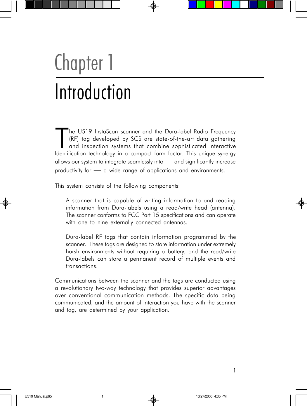 1Chapter 1IntroductionThe U519 InstaScan scanner and the Dura-label Radio Frequency(RF) tag developed by SCS are state-of-the-art data gatheringand inspection systems that combine sophisticated InteractiveIdentification technology in a compact form factor. This unique synergyallows our system to integrate seamlessly into &mdash; and significantly increaseproductivity for &mdash; a wide range of applications and environments.This system consists of the following components:A scanner that is capable of writing information to and readinginformation from Dura-labels using a read/write head (antenna).The scanner conforms to FCC Part 15 specifications and can operatewith one to nine externally connected antennas.Dura-label RF tags that contain information programmed by thescanner.  These tags are designed to store information under extremelyharsh environments without requiring a battery, and the read/writeDura-labels can store a permanent record of multiple events andtransactions.Communications between the scanner and the tags are conducted usinga revolutionary two-way technology that provides superior advantagesover conventional communication methods. The specific data beingcommunicated, and the amount of interaction you have with the scannerand tag, are determined by your application.U519 Manual.p65 10/27/2000, 4:35 PM1
