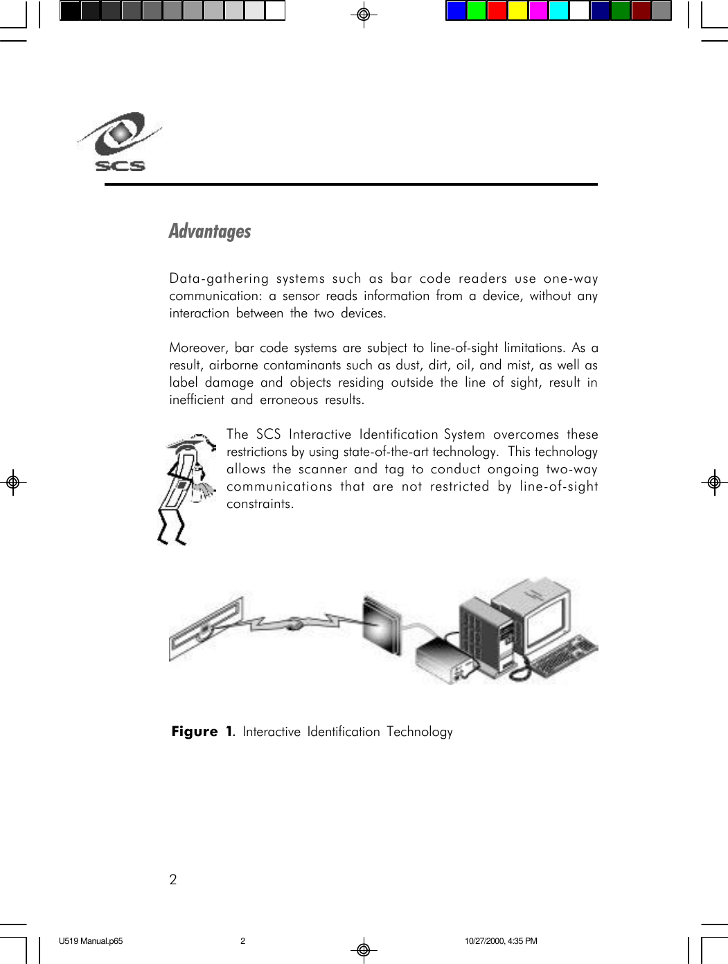 2AdvantagesData-gathering systems such as bar code readers use one-waycommunication: a sensor reads information from a device, without anyinteraction between the two devices.Moreover, bar code systems are subject to line-of-sight limitations. As aresult, airborne contaminants such as dust, dirt, oil, and mist, as well aslabel damage and objects residing outside the line of sight, result ininefficient and erroneous results.The SCS Interactive Identification System overcomes theserestrictions by using state-of-the-art technology.  This technologyallows the scanner and tag to conduct ongoing two-waycommunications that are not restricted by line-of-sightconstraints.Figure 1. Interactive Identification TechnologyU519 Manual.p65 10/27/2000, 4:35 PM2