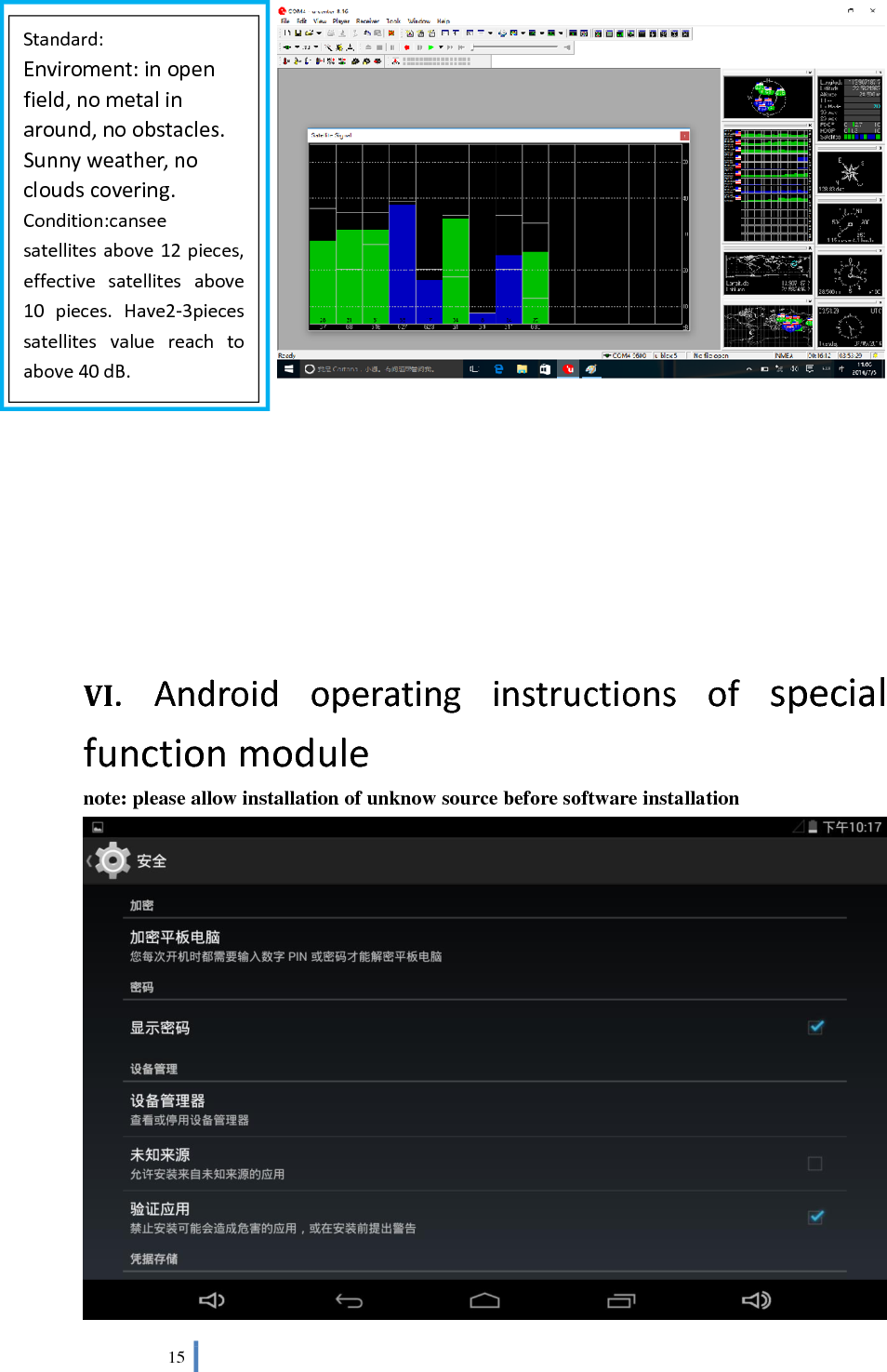  15          VI.  Android  operating  instructions  of  special function module note: please allow installation of unknow source before software installation  Standard: Enviroment: in open field, no metal in around, no obstacles. Sunny weather, no clouds covering. Condition:cansee satellites above 12 pieces, effective  satellites  above 10  pieces.  Have2-3pieces satellites  value  reach  to above 40 dB. 