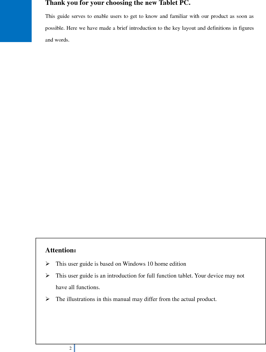  2   Thank you for your choosing the new Tablet PC. This guide serves to enable users to get to know and familiar with our product as soon as possible. Here we have made a brief introduction to the key layout and definitions in figures and words.                           Attention：  This user guide is based on Windows 10 home edition  This user guide is an introduction for full function tablet. Your device may not have all functions.  The illustrations in this manual may differ from the actual product.     