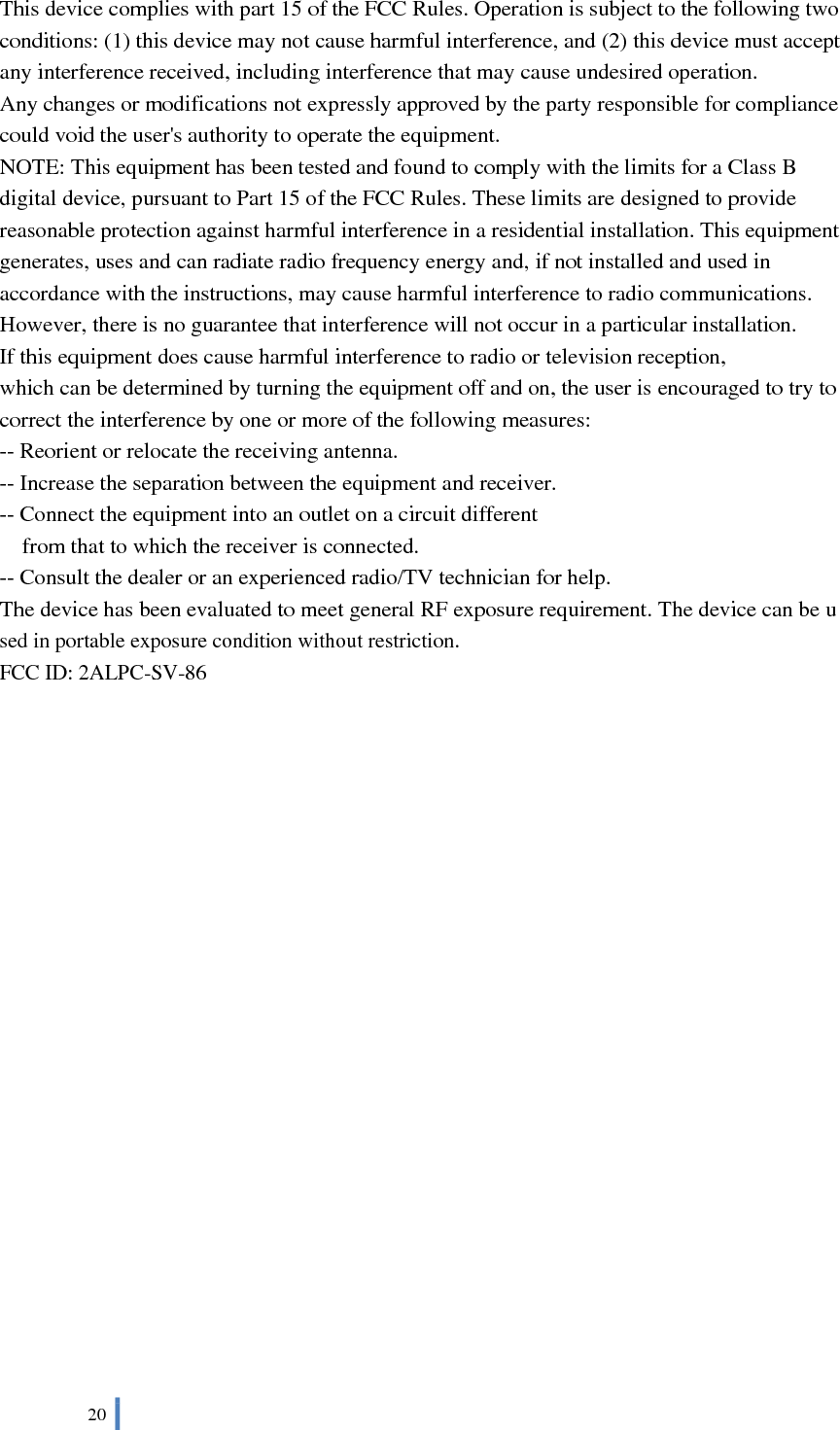  20   This device complies with part 15 of the FCC Rules. Operation is subject to the following two conditions: (1) this device may not cause harmful interference, and (2) this device must accept any interference received, including interference that may cause undesired operation. Any changes or modifications not expressly approved by the party responsible for compliance could void the user&apos;s authority to operate the equipment. NOTE: This equipment has been tested and found to comply with the limits for a Class B digital device, pursuant to Part 15 of the FCC Rules. These limits are designed to provide reasonable protection against harmful interference in a residential installation. This equipment generates, uses and can radiate radio frequency energy and, if not installed and used in accordance with the instructions, may cause harmful interference to radio communications. However, there is no guarantee that interference will not occur in a particular installation. If this equipment does cause harmful interference to radio or television reception, which can be determined by turning the equipment off and on, the user is encouraged to try to correct the interference by one or more of the following measures: -- Reorient or relocate the receiving antenna. -- Increase the separation between the equipment and receiver. -- Connect the equipment into an outlet on a circuit different from that to which the receiver is connected. -- Consult the dealer or an experienced radio/TV technician for help. The device has been evaluated to meet general RF exposure requirement. The device can be used in portable exposure condition without restriction.   FCC ID: 2ALPC-SV-86 