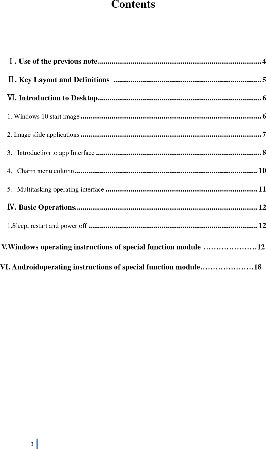  3   Contents   Ⅰ. Use of the previous note ..................................................................................... 4 Ⅱ. Key Layout and Definitions  ............................................................................. 5 Ⅵ. Introduction to Desktop ..................................................................................... 6 1. Windows 10 start image .............................................................................................. 6 2. Image slide applications .............................................................................................. 7 3．Introduction to app Interface ...................................................................................... 8 4．Charm menu column ............................................................................................... 10 5．Multitasking operating interface ............................................................................... 11 Ⅳ. Basic Operations............................................................................................... 12 1.Sleep, restart and power off ........................................................................................ 12 V.Windows operating instructions of special function module .....................12 VI. Androidoperating instructions of special function module.....................18         
