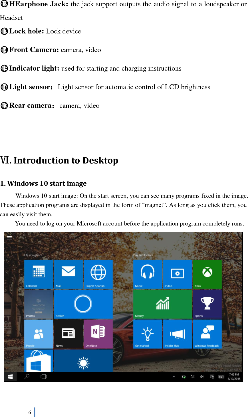  6   ○12 HEarphone Jack: the jack support outputs the audio signal to a loudspeaker or Headset ○13 Lock hole: Lock device ○14 Front Camera: camera, video ○15 Indicator light: used for starting and charging instructions ○16 Light sensor：Light sensor for automatic control of LCD brightness ○17 Rear camera：camera, video    Ⅵ. Introduction to Desktop 1. Windows 10 start image Windows 10 start image: On the start screen, you can see many programs fixed in the image. These application programs are displayed in the form of “magnet”. As long as you click them, you can easily visit them. You need to log on your Microsoft account before the application program completely runs.   