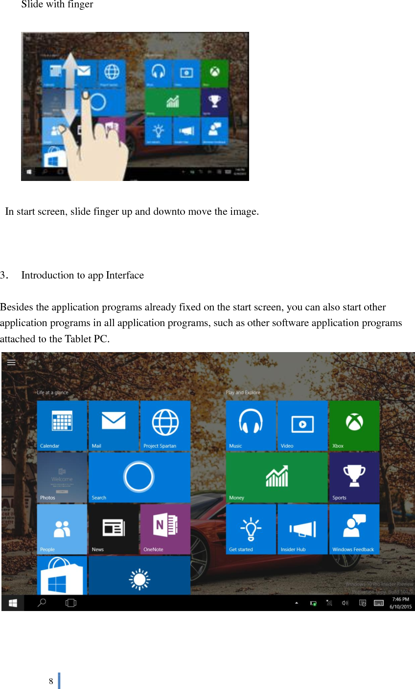  8     Slide with finger    In start screen, slide finger up and downto move the image.    3．  Introduction to app Interface  Besides the application programs already fixed on the start screen, you can also start other application programs in all application programs, such as other software application programs attached to the Tablet PC.     