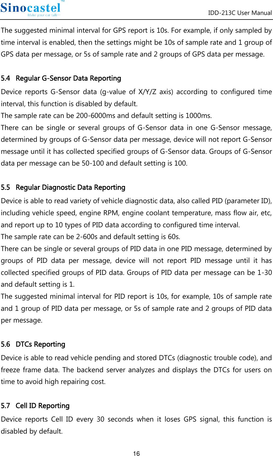 IDD-213C User Manual 16 The suggested minimal interval for GPS report is 10s. For example, if only sampled by time interval is enabled, then the settings might be 10s of sample rate and 1 group of GPS data per message, or 5s of sample rate and 2 groups of GPS data per message.  5.4   Regular G-Sensor Data Reporting Device  reports  G-Sensor  data  (g-value  of  X/Y/Z  axis)  according  to  configured  time interval, this function is disabled by default. The sample rate can be 200-6000ms and default setting is 1000ms. There  can  be  single  or  several  groups  of  G-Sensor  data  in  one  G-Sensor  message, determined by groups of G-Sensor data per message, device will not report G-Sensor message until it has collected specified groups of G-Sensor data. Groups of G-Sensor data per message can be 50-100 and default setting is 100.  5.5   Regular Diagnostic Data Reporting Device is able to read variety of vehicle diagnostic data, also called PID (parameter ID), including vehicle speed, engine RPM, engine coolant temperature, mass flow air, etc, and report up to 10 types of PID data according to configured time interval.   The sample rate can be 2-600s and default setting is 60s. There can be single or several groups of PID data in one PID message, determined by groups  of  PID  data  per  message,  device  will  not  report  PID  message  until  it  has collected specified groups of PID data. Groups of PID data per message can be 1-30 and default setting is 1. The suggested minimal interval for PID report is 10s, for example, 10s of sample rate and 1 group of PID data per message, or 5s of sample rate and 2 groups of PID data per message.  5.6   DTCs Reporting Device is able to read vehicle pending and stored DTCs (diagnostic trouble code), and freeze frame  data.  The  backend  server analyzes and displays  the  DTCs  for users  on time to avoid high repairing cost.  5.7   Cell ID Reporting Device  reports  Cell  ID  every  30  seconds  when  it  loses  GPS  signal,  this  function  is disabled by default. 