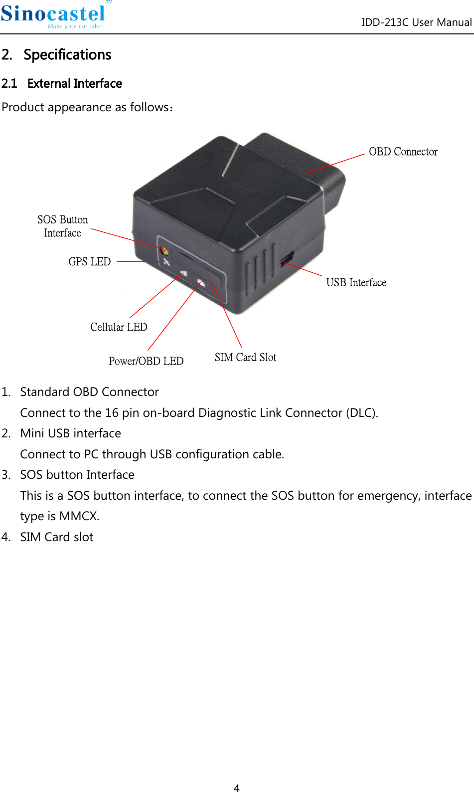 IDD-213C User Manual 4 2.   Specifications 2.1   External Interface Product appearance as follows： SOS Button InterfaceGPS LEDCellular LEDPower/OBD LED SIM Card SlotOBD ConnectorUSB Interface 1. Standard OBD Connector Connect to the 16 pin on-board Diagnostic Link Connector (DLC). 2. Mini USB interface Connect to PC through USB configuration cable. 3. SOS button Interface This is a SOS button interface, to connect the SOS button for emergency, interface type is MMCX. 4. SIM Card slot           